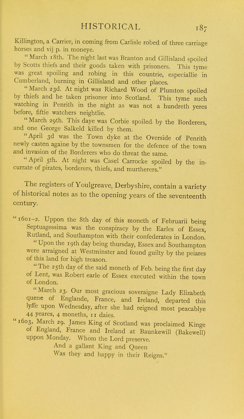 Killington, a Carrier, in coming from Carlisle robed of three carriage horses and vij p. in moneye. March 18th. The night last was Branton and Gillisland spoiled by Scotts thiefs and their goods taken with prisoners. This tyme was great spoiling and robing in this countrie, especiallie in Cumberland, burning in Gillisland and other places.  March 23d. At night was Richard Wood of Plumton spoiled by thiefs and he taken prisoner into Scotland. This tyme such watching in Penrith in the night as was not a hundreth yeres before, fiftie watchers neightlie. March 29th. This daye was Corbie spoiled by the Borderers, and one George Salkeld killed by them. April 3d was the Town dyke at the Overside of Penrith newly casten againe by the townsmen for the defence of the town and invasion of the Borderers who do threat the same. April 5th. At night was Casel Carrocke spoiled by the in- currate of pirates, borderers, thiefs, and murtherers. The registers of Youlgreave, Derbyshire, contain a variety of historical notes as to the opening years of the seventeenth century.  1601-2. Uppon the 8th day of this moneth of Februarii being Septuagessima was the conspiracy by the Earles of Essex, Rutland, and Southampton with their confederates in London. Upon the 19th day being thursday, Essex and Southampton were arraigned at Westminster and found guilty by the peiares of this land for high treason. The 25th day of the said moneth of Feb. being the first day of Lent, was Robert earle of Essex executed within the town of London. March 23. Our most gracious soveraigne Lady Elizabeth quene of Englande, France, and Ireland, departed this lyffe upon Wednesday, after she had reigned most peacablye 44 yeares, 4 moneths, 11 daies. 1603, March 29. James King of Scotland was proclaimed Kinge of England, France and Ireland at Baunkewill (Bakewell) uppon Monday. Whom the Lord preserve. And a gallant King and Queen Was they and happy in their Reigns.
