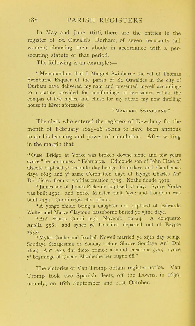 In May and June 1616, there are the entries in the register of St. Oswald's, Durham, of seven recusants (all women) choosing their abode in accordance with a per- secuting statute of that period. The following is an example:—  Memorandum that I Margret Swinburne the wif of Thomas Swinburne Esquier of the parish of St. Oswaldes in the city of Durham have delivered my nam and presented myself accordinge to a statute provided for conffirminge of recusantes within the compas of five myles, and chuse for my aboad my now dwelling house in Elvet aforesaide. Margret Swinburne The clerk who entered the registers of Dewsbury for the month of February 1625-26 seems to have been anxious to air his learning and power of calculation. After writing in the margin that Ouse Bridge at Yorke was broken downe sixtie and tew years synce, he continues :  Februarye. Edmonde son of John Hage of Oscote baptised ye seconde day beinge Thursdaye and Candlemas daye 1625 and ye same Coronation daye of Kynge Charles An° Dni dicte: from ye worldes creation 5575: Noahe fioude 3919.  James son of James Pickerde baptised yt day. Synce Yorke was built 2592 : and Yorke Minster built 697 : and Londoun was built 2734: Caroli regis, etc., primo. A yonge childe being a daughter not baptised of Edwarde Walter and Marye Claytoun basseborne buried ye vjthe daye. An° ./Etatis Caroli regis Novemb. 19-24. A conquesto Anglia 558: and synce ye Israelites departed out of Egypte 3553-  Myles Cooke and Issabell Nowell married ye xijth day beinge Sondaye Sexagesima or Sonday before Shrove Sondaye An° Dni 1625 : An regis dni dicto primo: a mundi creatione 5575 : synce ye begininge of Quene Elizabethe her raigne 68. The victories of Van Tromp obtain register notice. Van Tromp took two Spanish fleets, off the Downs, in 1639, namely, on 16th September and 21st October.