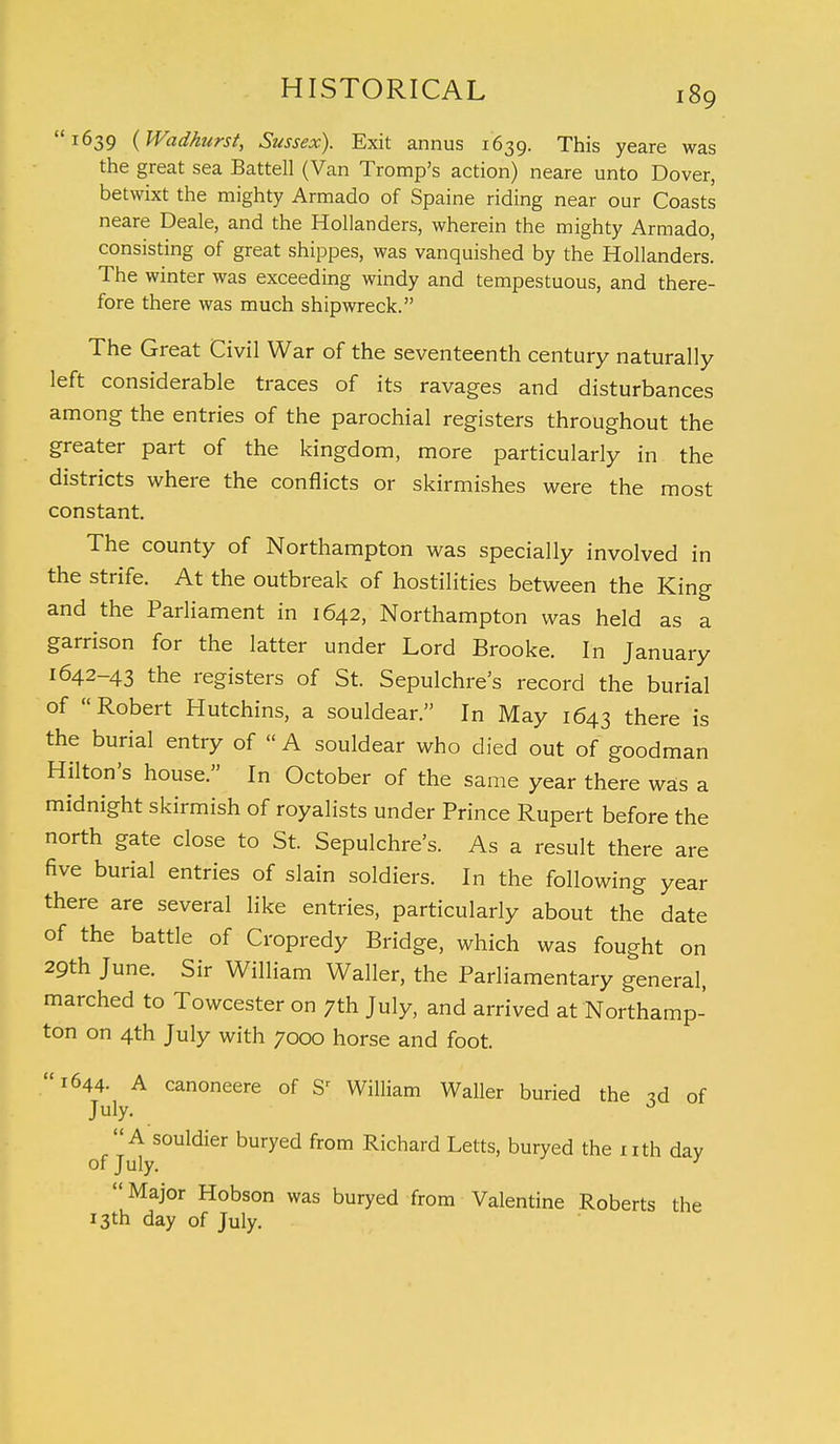 1639 (Wadhurst, Sussex). Exit annus 1639. This yeare was the great sea Battell (Van Tromp's action) neare unto Dover, betwixt the mighty Armado of Spaine riding near our Coasts neare Deale, and the Hollanders, wherein the mighty Armado, consisting of great shippes, was vanquished by the Hollanders. The winter was exceeding windy and tempestuous, and there- fore there was much shipwreck. The Great Civil War of the seventeenth century naturally left considerable traces of its ravages and disturbances among the entries of the parochial registers throughout the greater part of the kingdom, more particularly in the districts where the conflicts or skirmishes were the most constant. The county of Northampton was specially involved in the strife. At the outbreak of hostilities between the King and the Parliament in 1642, Northampton was held as a garrison for the latter under Lord Brooke. In January 1642-43 the registers of St. Sepulchre's record the burial of Robert Hutchins, a souldear. In May 1643 there is the burial entry of  A souldear who died out of goodman Hilton's house. In October of the same year there was a midnight skirmish of royalists under Prince Rupert before the north gate close to St. Sepulchre's. As a result there are five burial entries of slain soldiers. In the following year there are several like entries, particularly about the date of the battle of Cropredy Bridge, which was fought on 29th June. Sir William Waller, the Parliamentary general, marched to Towcester on 7th July, and arrived at Northamp- ton on 4th July with 7000 horse and foot. 1644. A canoneere of Sr William Waller buried the td of July. A souldier buryed from Richard Letts, buryed the nth day of July. }  Major Hobson was buryed from Valentine Roberts the 13th day of July.