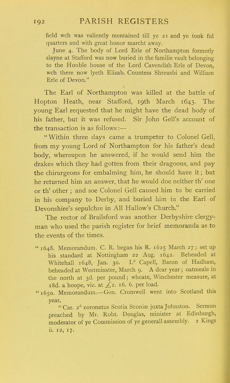 field wch was valiently mentained till ye 21 and ye took ful quarters and with great honor marcht away. June 4. The body of Lord Erie of Northampton formerly slayne at Stafford was now buried in the familie vault belonging to the Honble house of the Lord Cavendish Erie of Devon, wch there now lyeth Elizab. Countess Shreusbi and William Erie of Devon. The Earl of Northampton was killed at the battle of Hopton Heath, near Stafford, 19th ' March 1643. The young Earl requested that he might have the dead body of his father, but it was refused. Sir John Gell's account of the transaction is as follows:— Within three days came a trumpeter to Colonel Gell, from my young Lord of Northampton for his father's dead body, whereupon he answered, if he would send him the drakes which they had gotten from their dragoons, and pay the chirurgeons for embalming him, he should have it; but he returned him an answer, that he would doe neither th' one or th' other ; and soe Colonel Gell caused him to be carried in his company to Derby, and buried him in the Earl of Devonshire's sepulchre in All Hallow's Church. The rector of Brailsford was another Derbyshire clergy- man who used the parish register for brief memoranda as to the events of the times. 1648. Memorandum. C R. began his R. 1625 March 27 ; set up his standard at Nottingham 22 Aug. 1642. Beheaded at Whitehall 1648, Jan. 30. Ld Capell, Baron of Hadham, beheaded at Westminster, March 9. A dear year; oatmeale in the north at 3d. per pound; wheate, Winchester measure, at i8d. a hoope, viz. at £2. 16. 6. per load. 1650. Memorandum.—Gen. Cromwell went into Scotland this year. Car. 2d coronatus Scotia Sconiae juxta Johnston. Sermon preached by Mr. Robt. Douglas, minister at Edinburgh, moderator of ye Commission of ye generall assembly. 2 Kings ii. 12, 17.