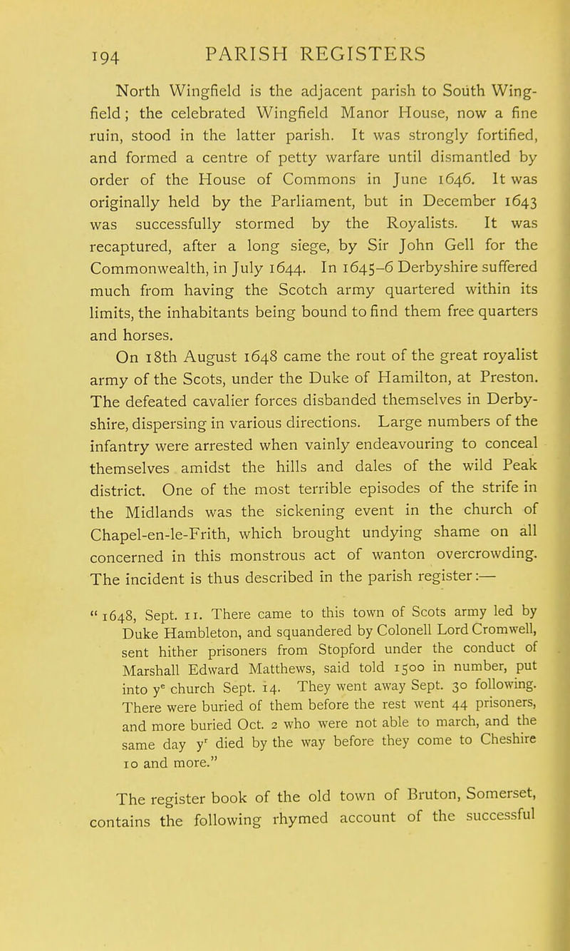 North Wingfield is the adjacent parish to South Wing- field ; the celebrated Wingfield Manor House, now a fine ruin, stood in the latter parish. It was strongly fortified, and formed a centre of petty warfare until dismantled by order of the House of Commons in June 1646. It was originally held by the Parliament, but in December 1643 was successfully stormed by the Royalists. It was recaptured, after a long siege, by Sir John Gell for the Commonwealth, in July 1644. In 1645-6 Derbyshire suffered much from having the Scotch army quartered within its limits, the inhabitants being bound to find them free quarters and horses. On 18th August 1648 came the rout of the great royalist army of the Scots, under the Duke of Hamilton, at Preston. The defeated cavalier forces disbanded themselves in Derby- shire, dispersing in various directions. Large numbers of the infantry were arrested when vainly endeavouring to conceal themselves amidst the hills and dales of the wild Peak district. One of the most terrible episodes of the strife in the Midlands was the sickening event in the church of Chapel-en-le-Frith, which brought undying shame on all concerned in this monstrous act of wanton overcrowding. The incident is thus described in the parish register :— 1648, Sept. 11. There came to this town of Scots army led by Duke Hambleton, and squandered by Colonell Lord Cromwell, sent hither prisoners from Stopford under the conduct of Marshall Edward Matthews, said told 1500 in number, put into ye church Sept. 14. They went away Sept. 30 following. There were buried of them before the rest went 44 prisoners, and more buried Oct. 2 who were not able to march, and the same day yr died by the way before they come to Cheshire 10 and more. The register book of the old town of Bruton, Somerset, contains the following rhymed account of the successful