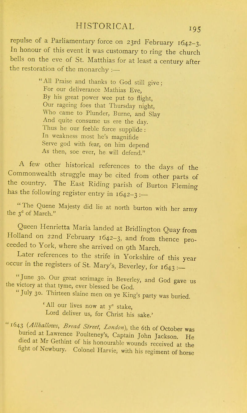 repulse of a Parliamentary force on 23rd February 1642-3. In honour of this event it was customary to ring the church bells on the eve of St. Matthias for at least a century after the restoration of the monarchy :— All Praise and thanks to God still give; For our deliverance Mathias Eve, By his great power wee put to flight, Our rageing foes that Thursday night, Who came to Plunder, Burne, and Slay And quite consume us ere the day. Thus he our feeble force supplide : In weakness most he's magnifide Serve god with fear, on him depend As then, soe ever, he will defend. A few other historical references to the days of the Commonwealth struggle may be cited from other parts of the country. The East Riding parish of Burton Fleming has the following register entry in 1642-3 :—  The Quene Majesty did lie at north burton with her army the 3d of March. 3 Queen Henrietta Maria landed at Bridlington Quay from Holland on 22nd February 1642-3, and from thence pro- ceeded to York, where she arrived on 9th March. Later references to the strife in Yorkshire of this year occur in the registers of St. Mary's, Beverley, for 1643 :—  June 30. Our great scrimage in Beverley, and God gave us the victory at that tyme, ever blessed be God.  July 30. Thirteen slaine men on ye King's party was buried. 'All our lives now at ye stake, Lord deliver us, for Christ his sake.'  1643 {Allhallows, Bread Street, London), the 6th of October was buried at Lawrence Poulteney's, Captain John Jackson. He died at Mr Gethint of his honourable wounds received at the fight of Newbury. Colonel Harvie, with his regiment of horse