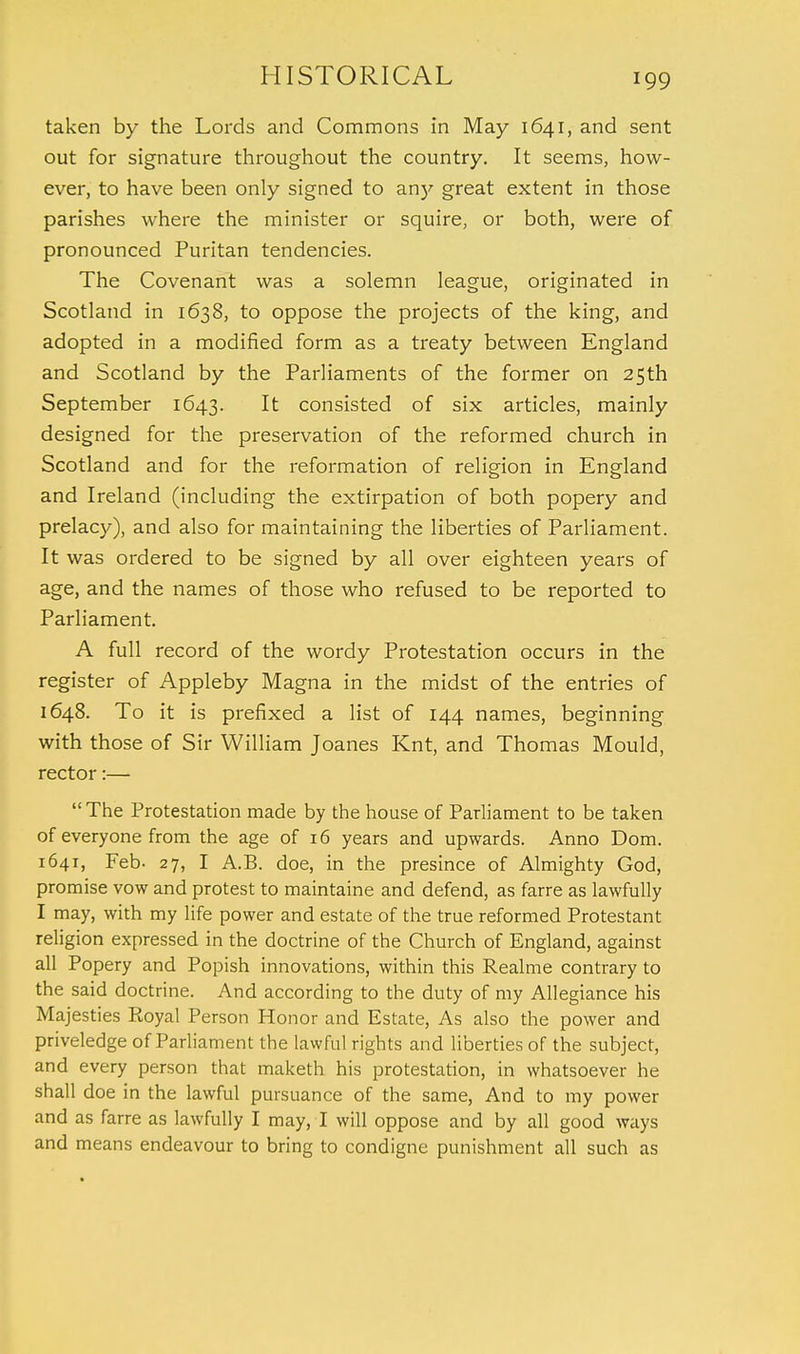 taken by the Lords and Commons in May 1641, and sent out for signature throughout the country. It seems, how- ever, to have been only signed to anj' great extent in those parishes where the minister or squire, or both, were of pronounced Puritan tendencies. The Covenant was a solemn league, originated in Scotland in 1638, to oppose the projects of the king, and adopted in a modified form as a treaty between England and Scotland by the Parliaments of the former on 25th September 1643. It consisted of six articles, mainly designed for the preservation of the reformed church in Scotland and for the reformation of religion in England and Ireland (including the extirpation of both popery and prelacy), and also for maintaining the liberties of Parliament. It was ordered to be signed by all over eighteen years of age, and the names of those who refused to be reported to Parliament. A full record of the wordy Protestation occurs in the register of Appleby Magna in the midst of the entries of 1648. To it is prefixed a list of 144 names, beginning with those of Sir William Joanes Knt, and Thomas Mould, rector:— The Protestation made by the house of Parliament to be taken of everyone from the age of 16 years and upwards. Anno Dom. 1641, Feb- 27, I A.B. doe, in the presince of Almighty God, promise vow and protest to maintaine and defend, as farre as lawfully I may, with my life power and estate of the true reformed Protestant religion expressed in the doctrine of the Church of England, against all Popery and Popish innovations, within this Realme contrary to the said doctrine. And according to the duty of my Allegiance his Majesties Royal Person Honor and Estate, As also the power and priveledge of Parliament the lawful rights and liberties of the subject, and every person that maketh his protestation, in whatsoever he shall doe in the lawful pursuance of the same, And to my power and as farre as lawfully I may, I will oppose and by all good ways and means endeavour to bring to condigne punishment all such as