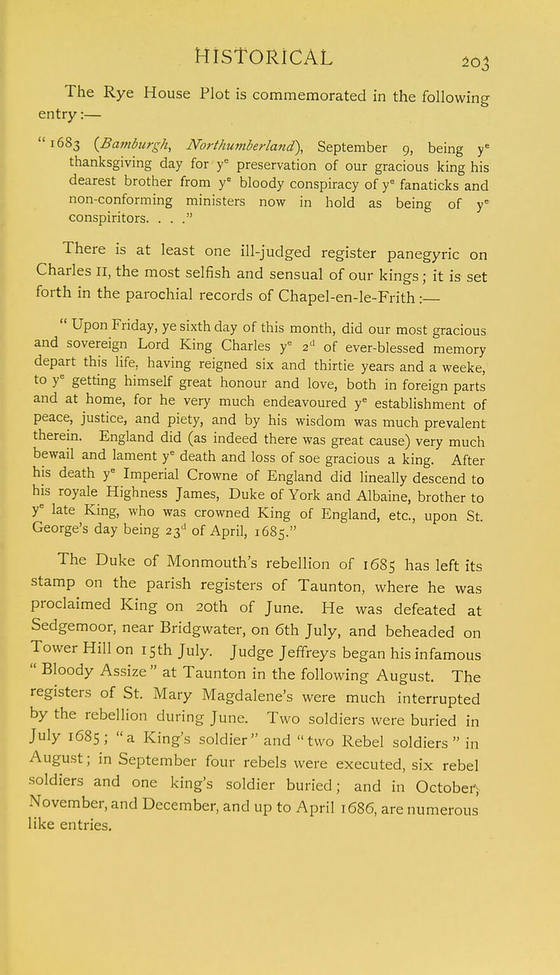 The Rye House Plot is commemorated in the following entry:—  1683 (Bamburgh, Northumberland), September 9, being ye thanksgiving day for ye preservation of our gracious king his dearest brother from ye bloody conspiracy of ye fanaticks and non-conforming ministers now in hold as being of ye conspiritors. . . . There is at least one ill-judged register panegyric on Charles II, the most selfish and sensual of our kings; it is set forth in the parochial records of Chapel-en-le-Frith :—  Upon Friday, ye sixth day of this month, did our most gracious and sovereign Lord King Charles ye 2d of ever-blessed memory depart this life, having reigned six and thirtie years and a weeke, to ye getting himself great honour and love, both in foreign parts and at home, for he very much endeavoured ye establishment of peace, justice, and piety, and by his wisdom was much prevalent therein. England did (as indeed there was great cause) very much bewail and lament ye death and loss of soe gracious a king. After his death ye Imperial Crowne of England did lineally descend to his royale Highness James, Duke of York and Albaine, brother to ye late King, who was crowned King of England, etc., upon St. George's day being 23d of April, 1685. The Duke of Monmouth's rebellion of 1685 has left its stamp on the parish registers of Taunton, where he was proclaimed King on 20th of June. He was defeated at Sedgemoor, near Bridgwater, on 6th July, and beheaded on Tower Hill on 15 th July. Judge Jeffreys began his infamous  Bloody Assize  at Taunton in the following August. The registers of St. Mary Magdalene's were much interrupted by the rebellion during June. Two soldiers were buried in July 1685; a King's soldier and two Rebel soldiers in August; in September four rebels were executed, six rebel soldiers and one king's soldier buried; and in October, November, and December, and up to April 1686, are numerous like entries.