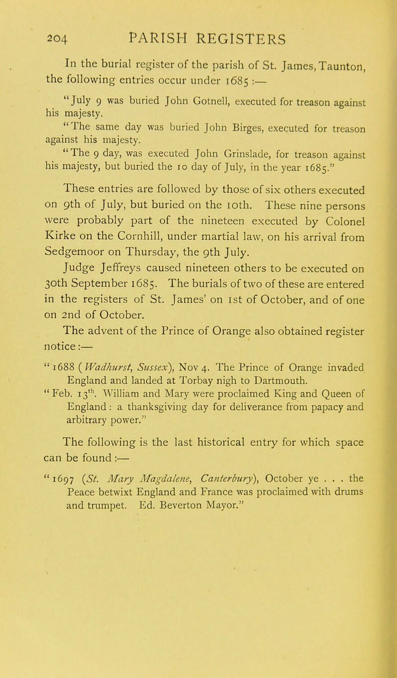 In the burial register of the parish of St. James, Taunton, the following entries occur under 1685 :— July 9 was buried John Gotnell, executed for treason against his majesty. The same day was buried John Birges, executed for treason against his majesty.  The 9 day, was executed John Grinslade, for treason against his majesty, but buried the 10 day of July, in the year 1685. These entries are followed by those of six others executed on 9th of July, but buried on the 10th. These nine persons were probably part of the nineteen executed by Colonel Kirke on the Cornhill, under martial law, on his arrival from Sedgemoor on Thursday, the 9th July. Judge Jeffreys caused nineteen others to be executed on 30th September 1685. The burials of two of these are entered in the registers of St. James' on 1st of October, and of one on 2nd of October. The advent of the Prince of Orange also obtained register notice:—  1688 (Wadhurst, Sussex), Nov 4. The Prince of Orange invaded England and landed at Torbay nigh to Dartmouth.  Feb. 13th. William and Mary were proclaimed King and Queen of England : a thanksgiving day for deliverance from papacy and arbitrary power. The following is the last historical entry for which space can be found :— 1697 (St. Mary Magdalene, Canterbury), October ye . . . the Peace betwixt England and France was proclaimed with drums and trumpet. Ed. Beverton Mayor.