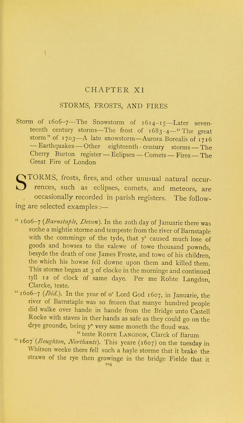 \ CHAPTER XI STORMS, FROSTS, AND FIRES Storm of 1606-7—The Snowstorm of 1614-15—Later seven- teenth century storms—The frost of 1683-4—The great storm of 1703—A late snowstorm—Aurora Borealis of 1716 — Earthquakes — Other eighteenth - century storms — The Cherry Burton register — Eclipses — Comets — Fires — The Great Fire of London STORMS, frosts, fires, and other unusual natural occur- rences, such as eclipses, comets, and meteors, are occasionally recorded in parish registers. The follow- ing are selected examples :—  1606-7 {Barnstaple, Devon). In the 20th day of Januarie there was suche a mightie storme and tempeste from the river of Barnstaple with the comminge of the tyde, that f caused much lose of goods and howses to the valewe of towe thousand pownds, besyde the death of one James Froste, and towe of his children, the which his howse fell downe upon them and killed them. This storme began at 3 of clocke in the morninge and continued tyll 12 of clock of same daye. Per me Robte Langdon, Clarcke, teste.  1606-7 {Ibid.). In the year of or Lord God 1607, in Januarie, the river of Barnstaple was so frozen that manye hundred people did walke over hande in hande from the Bridge unto Castell Rocke with staves in ther hands as safe as they could go on the drye grounde, being ye very same moneth the floud was.  teste Robte Langdon, Clarck of Barum  1607 {Boughton, Northants). This yeare (1607) on the tuesday in Whitson weeke there fell such a hayle storme that it brake the strawe of the rye then growinge in the bridge Fielde that it