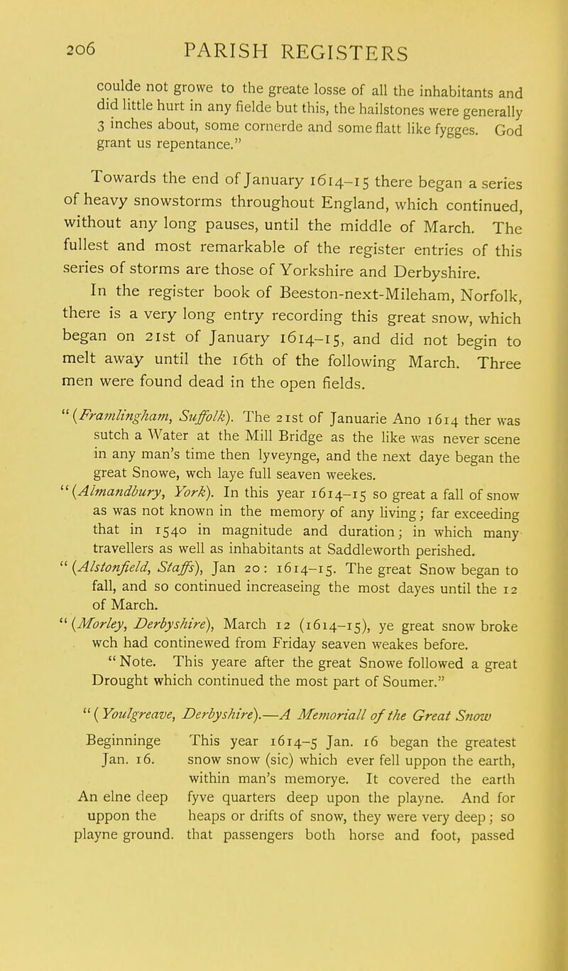 coulde not growe to the greate losse of all the inhabitants and did little hurt in any fielde but this, the hailstones were generally 3 inches about, some cornerde and some flatt like fygges. God grant us repentance. Towards the end of January 1614-15 there began a series of heavy snowstorms throughout England, which continued, without any long pauses, until the middle of March. The fullest and most remarkable of the register entries of this series of storms are those of Yorkshire and Derbyshire. In the register book of Beeston-next-Mileham, Norfolk, there is a very long entry recording this great snow, which began on 21st of January 1614-15, and did not begin to melt away until the 16th of the following March. Three men were found dead in the open fields.  (Framlingham, Suffolk). The 21st of Januarie Ano 1614 ther was sutch a Water at the Mill Bridge as the like was never scene in any man's time then lyveynge, and the next daye began the great Snowe, wch laye full seaven weekes.  (Aimandbury, York). In this year 1614-15 so great a fall of snow as was not known in the memory of any living; far exceeding that in 1540 in magnitude and duration; in which many travellers as well as inhabitants at Saddleworth perished.  (Alstonfield, Staffs), Jan 20: 1614-15. The great Snow began to fall, and so continued increaseing the most dayes until the 12 of March.  (Morley, Derbyshire), March 12 (1614-15), ye great snow broke wch had continewed from Friday seaven weakes before.  Note. This yeare after the great Snowe followed a great Drought which continued the most part of Soumer.  (Youlgreave, Derbyshire).—A Me??ioriall of the Great Snow Beginninge This year 1614-5 Jan. 16 began the greatest Jan. 16. snow snow (sic) which ever fell uppon the earth, within man's memorye. It covered the earth An elne deep fyve quarters deep upon the playne. And for uppon the heaps or drifts of snow, they were very deep; so playne ground, that passengers both horse and foot, passed