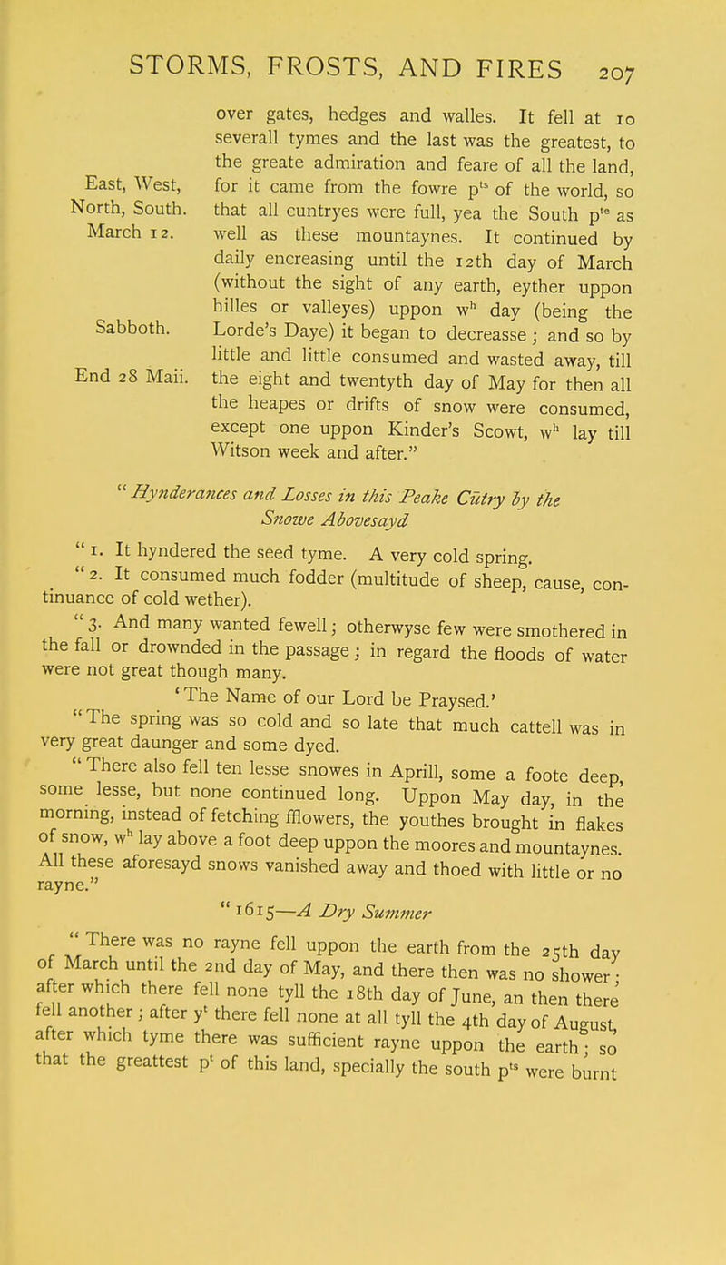 over gates, hedges and walles. It fell at 10 severall tymes and the last was the greatest, to the greate admiration and feare of all the land, East, West, for it came from the fowre pts of the world, so North, South, that all cuntryes were full, yea the South ptc as March 12. well as these mountaynes. It continued by daily encreasing until the 12 th day of March (without the sight of any earth, eyther uppon hilles or valleyes) uppon wh day (being the Sabboth. Lorde's Daye) it began to decreasse ; and so by little and little consumed and wasted away, till End 28 Maii. the eight and twentyth day of May for then all the heapes or drifts of snow were consumed, except one uppon Kinder's Scowt, wh lay till Witson week and after.  Hynderances and Losses in this Peake Cutry by the Snowe Abovesayd  1. It hyndered the seed tyme. A very cold spring.  2. It consumed much fodder (multitude of sheep, cause, con- tinuance of cold wether).  3. And many wanted fewell; otherwyse few were smothered in the fall or drownded in the passage; in regard the floods of water were not great though many. ' The Name of our Lord be Praysed.' The spring was so cold and so late that much cattell was in very great daunger and some dyed.  There also fell ten lesse snowes in Aprill, some a foote deep some lesse, but none continued long. Uppon May day, in the morning, instead of fetching fflowers, the youthes brought in flakes of snow, wh lay above a foot deep uppon the moores and mountaynes All these aforesayd snows vanished away and thoed with little or no rayne.  1615—A Dry Summer  There was no rayne fell uppon the earth from the 2cth dav of March until the 2nd day of May, and there then was no shower ■ after which there fell none tyll the a 8th day of June, an then there fell another ; after f there fell none at all tyll the 4th day of Aueust after which tyme there was sufficient rayne uppon the earth so that the greattest p< of this land, specially the south p* were burnt