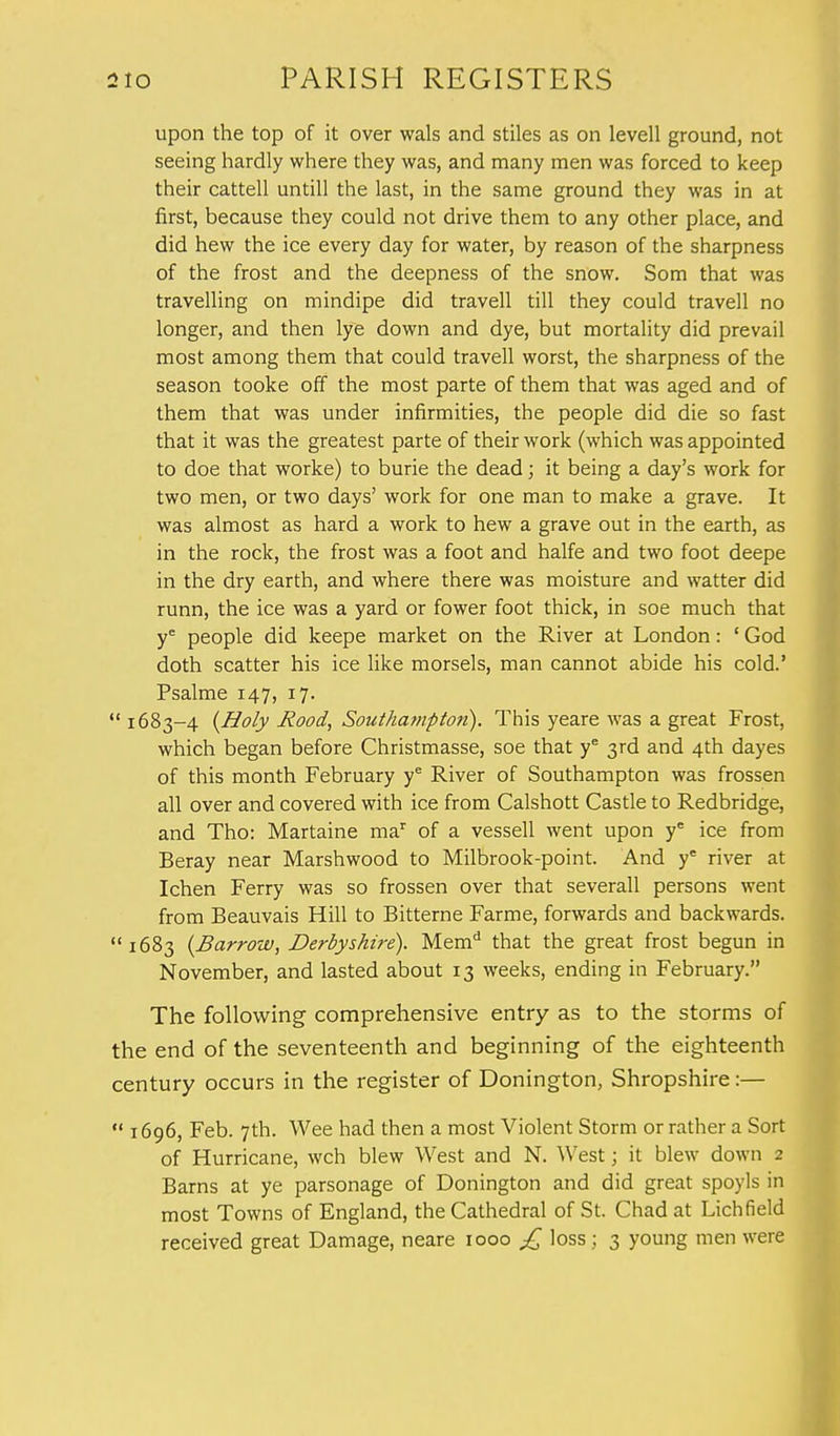 upon the top of it over wals and stiles as on levell ground, not seeing hardly where they was, and many men was forced to keep their cattell untill the last, in the same ground they was in at first, because they could not drive them to any other place, and did hew the ice every day for water, by reason of the sharpness of the frost and the deepness of the snow. Som that was travelling on mindipe did travell till they could travell no longer, and then lye down and dye, but mortality did prevail most among them that could travell worst, the sharpness of the season tooke off the most parte of them that was aged and of them that was under infirmities, the people did die so fast that it was the greatest parte of their work (which was appointed to doe that worke) to burie the dead; it being a day's work for two men, or two days' work for one man to make a grave. It was almost as hard a work to hew a grave out in the earth, as in the rock, the frost was a foot and halfe and two foot deepe in the dry earth, and where there was moisture and watter did runn, the ice was a yard or fower foot thick, in soe much that ye people did keepe market on the River at London: ' God doth scatter his ice like morsels, man cannot abide his cold.' Psalme 147, 17.  1683-4 {Holy Rood, Southampton). This yeare was a great Frost, which began before Christmasse, soe that ye 3rd and 4th dayes of this month February ye River of Southampton was frossen all over and covered with ice from Calshott Castle to Redbridge, and Tho: Martaine mar of a vessell went upon ye ice from Beray near Marshwood to Milbrook-point. And ye river at Ichen Ferry was so frossen over that severall persons went from Beauvais Hill to Bitterne Farme, forwards and backwards. 1683 {Barrow, Derbyshire). Memd that the great frost begun in November, and lasted about 13 weeks, ending in February. The following comprehensive entry as to the storms of the end of the seventeenth and beginning of the eighteenth century occurs in the register of Donington, Shropshire:—  1696, Feb. 7th. Wee had then a most Violent Storm or rather a Sort of Hurricane, wch blew West and N. West; it blew down 2 Barns at ye parsonage of Donington and did great spoyls in most Towns of England, the Cathedral of St. Chad at Lichfield received great Damage, neare 1000 £ loss; 3 young men were