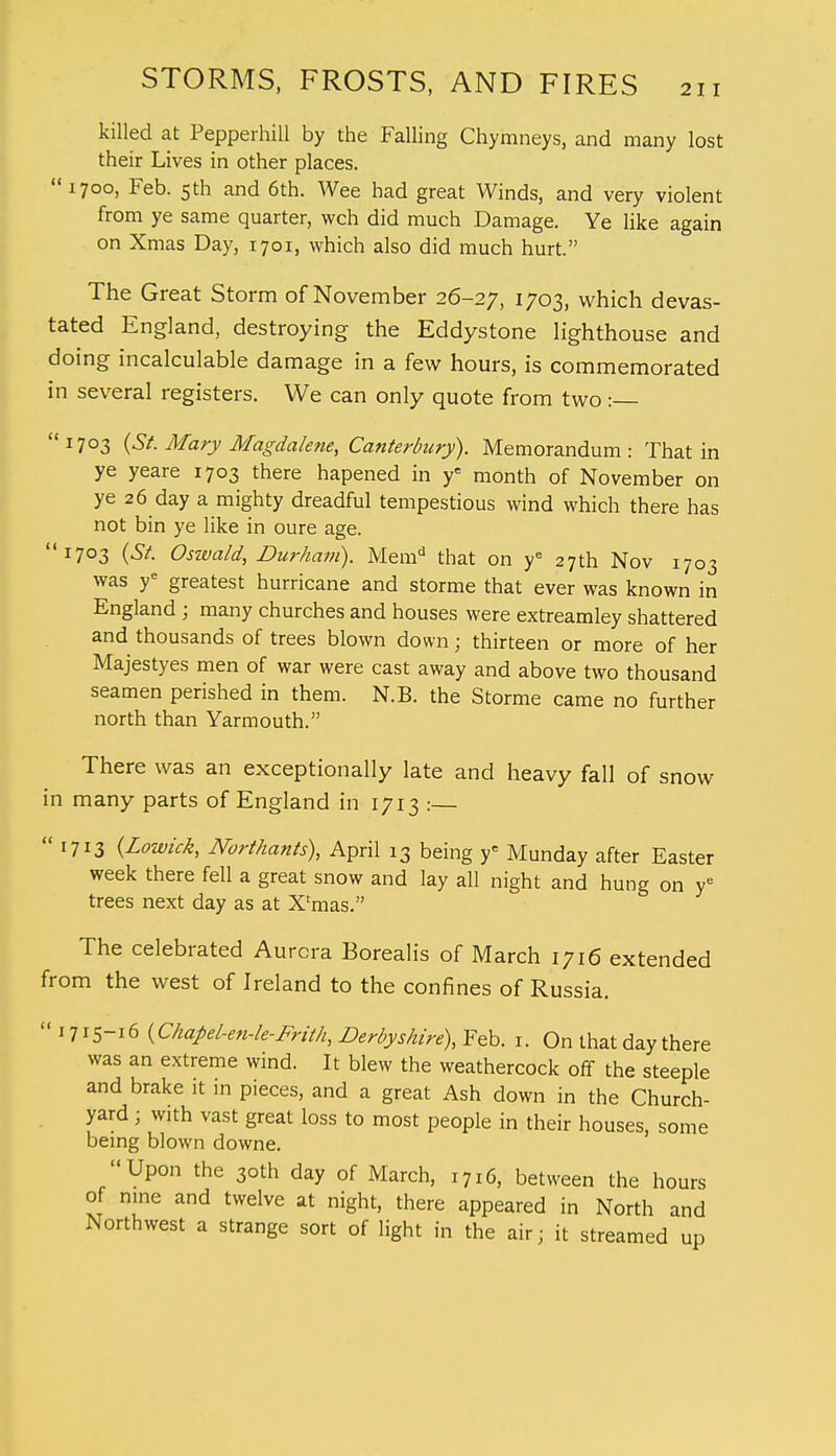 killed at Pepperhill by the Falling Chymneys, and many lost their Lives in other places. 1700, Feb. 5th and 6th. Wee had great Winds, and very violent from ye same quarter, wch did much Damage. Ye like again on Xmas Day, 1701, which also did much hurt. The Great Storm of November 26-27, 1703, which devas- tated England, destroying the Eddystone lighthouse and doing incalculable damage in a few hours, is commemorated in several registers. We can only quote from two: 1703 {St. Mary Magdalene, Canterbury). Memorandum: That in ye yeare 1703 there hapened in ye month of November on ye 26 day a mighty dreadful tempestious wind which there has not bin ye like in oure age. 1703 (St. Oswald, Durham). Memd that on ye 27th Nov 1703 was ye greatest hurricane and storme that ever was known in England ; many churches and houses were extreamley shattered and thousands of trees blown down; thirteen or more of her Majestyes men of war were cast away and above two thousand seamen perished in them. N.B. the Storme came no further north than Yarmouth. There was an exceptionally late and heavy fall of snow in many parts of England in 1713 :— 1713 (Lowick, Northants), April 13 being yc Munday after Easter week there fell a great snow and lay all night and hung on ye trees next day as at X'mas. The celebrated Aurora Borealis of March 1716 extended from the west of Ireland to the confines of Russia.  1715-16 (Chapel-en-le-Frith, Derbyshire), Feb. 1. On that day there was an extreme wind. It blew the weathercock off the steeple and brake it in pieces, and a great Ash down in the Church- yard ; with vast great loss to most people in their houses, some being blown downe. Upon the 30th day of March, 1716, between the hours of nine and twelve at night, there appeared in North and Northwest a strange sort of light in the air; it streamed up