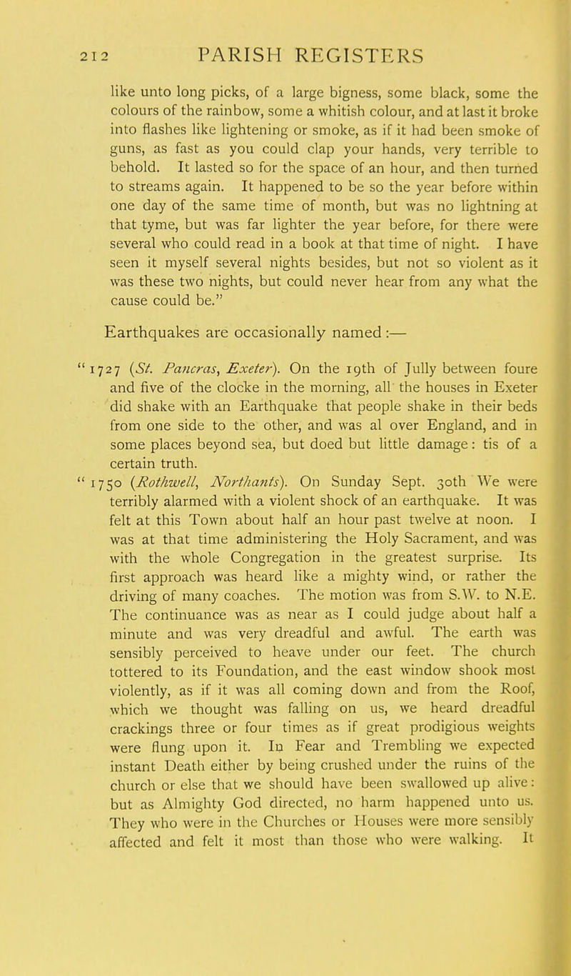 like unto long picks, of a large bigness, some black, some the colours of the rainbow, some a whitish colour, and at last it broke into flashes like lightening or smoke, as if it had been smoke of guns, as fast as you could clap your hands, very terrible to behold. It lasted so for the space of an hour, and then turned to streams again. It happened to be so the year before within one day of the same time of month, but was no lightning at that tyme, but was far lighter the year before, for there were several who could read in a book at that time of night. I have seen it myself several nights besides, but not so violent as it was these two nights, but could never hear from any what the cause could be. Earthquakes are occasionally named :— 727 (St Pancras, Exeter). On the 19th of Tully between foure and five of the clocke in the morning, all the houses in Exeter did shake with an Earthquake that people shake in their beds from one side to the other, and was al over England, and in some places beyond sea, but doed but little damage: tis of a certain truth. 750 (Jtothwell, Northants). On Sunday Sept. 30th We were terribly alarmed with a violent shock of an earthquake. It was felt at this Town about half an hour past twelve at noon. I was at that time administering the Holy Sacrament, and was with the whole Congregation in the greatest surprise. Its first approach was heard like a mighty wind, or rather the driving of many coaches. The motion was from S.W. to N.E. The continuance was as near as I could judge about half a minute and was very dreadful and awful. The earth was sensibly perceived to heave under our feet. The church tottered to its Foundation, and the east window shook most violently, as if it was all coming down and from the Roof, which we thought was falling on us, we heard dreadful crackings three or four times as if great prodigious weights were flung upon it. In Fear and Trembling we expected instant Death either by being crushed under the ruins of the church or else that we should have been swallowed up alive: but as Almighty God directed, no harm happened unto us. They who were in the Churches or Houses were more sensibly affected and felt it most than those who were walking. It