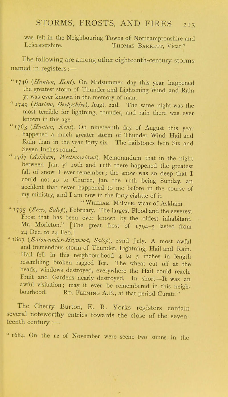 was felt in the Neighbouring Towns of Northamptonshire and Leicestershire. Thomas Barrett, Vicar The following are among other eighteenth-century storms named in registers:— 1746 (Htmton, Kent). On Midsummer day this year happened the greatest storm of Thunder and Lightening Wind and Rain yt was ever known in the memory of man. 1749 (Baslow, Derbyshire), Augt. 2 2d. The same night was the most terrible for lightning, thunder, and rain there was ever known in this age. 1763 {Bunion, Kent). On nineteenth day of August this year happened a much greater storm of Thunder Wind Hail and Rain than in the year forty six. The hailstones bein Six and Seven Inches round. 1767 (Askham, Westmoreland). Memorandum that in the night between Jan. ye 10th and nth there happened the greatest fall of snow I ever remember; the snow was so deep that I could not go to Church, Jan. the nth being Sunday, an accident that never happened to me before in the course of my ministry, and I am now in the forty-eightte of it. William M'Iver, vicar of Askham  r795 (-Frees, Salop), February. The largest Flood and the severest Frost that has been ever known by the oldest inhabitant, Mr. Morleton. [The great frost of 1794-5 lasted from 24 Dec. to 24 Feb.] 1807 {Eaton-under-Hey wood, Salop), 22nd July. A most awful and tremendous storm of Thunder, Lightning, Hail and Rain. Hail fell in this neighbourhood 4 to 5 inches in length resembling broken ragged Ice. The wheat cut off at the heads, windows destroyed, everywhere the Hail could reach. Fruit and Gardens nearly destroyed. In short—It was an awful visitation; may it ever be remembered in this neigh- bourhood. Rd. Fleming A.B., at that period Curate  The Cherry Burton, E. R. Yorks registers contain several noteworthy entries towards the close of the seven- teenth century:—  1684. On the 12 of November were seene two sunns in the