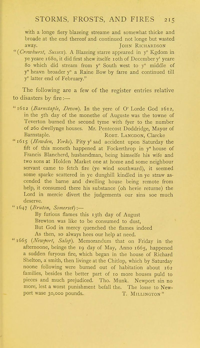 with a longe fiery blazeing streame and somewhat thicke and broade at the end thereof and continued not longe but wasted away. John Richardson {Crowhurst, Sussex). A Blazeing starre appeared in ye Kgdom in ye yeare 1680, it did first shew itselfe 10th of December y' yeare 80 which did stream from ye South west to ye middle of ye heavn broader y a Raine Bow by farre and continued till ye latter end of February. The following are a few of the register entries relative to disasters by fire:— 1612 {Barnstaple, Devo?i). In the yere of Or Lorde God 1612, in the 5th day of the monethe of Auguste was the towne of Teverton burned the second tyme with fyer to the number of 260 dwellynge houses. Mr. Pentecost Doddridge, Mayor of Barnstaple. Robt. Langdon, Clarcke 1615 {Howden, Yorks). Pity y' sad accident upon Saturday the fift of this moneth happened at Fockerthrop in ye house of Francis Blancherd, husbandman, being himselfe his wife and two sons at Holden Market one at home and some neighbour servant came to fetch fire (ye wind southward), it seemed some sparke scattered in ye dunghill kindled in ye straw as- cended the barne and dwelling house being remote from help, it consumed there his substance (oh hevie returne) the Lord in mercie divert the judgements our sins soe much deserve. 1647 {Bruton, Somerset):— By furious flames this 13th day of August Brewton was like to be consumed to dust, But God in mercy quenched the flames indeed As then, so always hees our help at need. 1665 {Newport, Salop). Memorandum that on Friday in the afternoone, beinge the 19 day of May, Anno 1665, happened a sudden furyous fire, which began in the house of Richard Shelton, a smith, then livinge at the Chitlop, which by Saturday noone following were burned out of habitation about 162 families, besides the better part of 10 more houses puld to pieces and much prejudiced. Tho. Munk. Newport sin no more, lest a worst punishment befall the. The losse to New- port wase 30,000 pounds- T. Millington