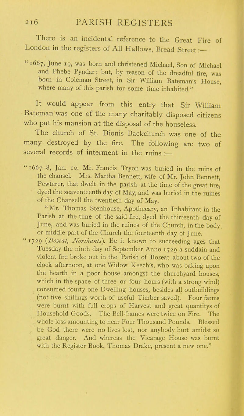 There is an incidental reference to the Great Fire of London in the registers of All Hallows, Bread Street :— 1667, June 19, was born and christened Michael, Son of Michael and Phebe Pyndar; but, by reason of the dreadful fire, was born in Coleman Street, in Sir William Bateman's House, where many of this parish for some time inhabited. It would appear from this entry that Sir William Bateman was one of the many charitably disposed citizens who put his mansion at the disposal of the houseless. The church of St. Dionis Backchurch was one of the many destroyed by the fire. The following are two of several records of interment in the ruins :— 1667-8, Jan. 10. Mr. Francis Tryon was buried in the ruins of the chansel. Mrs. Martha Bennett, wife of Mr. John Bennett, Pewterer, that dwelt in the parish at the time of the great fire, dyed the seaventeenth day of May, and was buried in the ruines of the Chansell the twentieth day of May.  Mr. Thomas Stenhouse, Apothecary, an Inhabitant in the Parish at the time of the said fire, dyed the thirteenth day of June, and was buried in the ruines of the Church, in the body or middle part of the Church the fourteenth day of June. 1729 {Bozeat, Northants). Be it known to succeeding ages that Tuesday the ninth day of September Anno 1729 a suddain and violent fire broke out in the Parish of Bozeat about two of the clock afternoon, at one Widow Keech's, who was baking upon the hearth in a poor house amongst the churchyard houses, which in the space of three or four hours (with a strong wind) consumed fourty one Dwelling houses, besides all outbuildings (not five shillings worth of useful Timber saved). Four farms were burnt with full crops of Harvest and great quantitys of Household Goods. The Bell-frames were twice on Fire. The whole loss amounting to near Four Thousand Pounds. Blessed be God there were no lives lost, nor anybody hurt amidst so great danger. And whereas the Vicarage House was burnt with the Register Book, Thomas Drake, present a new one.