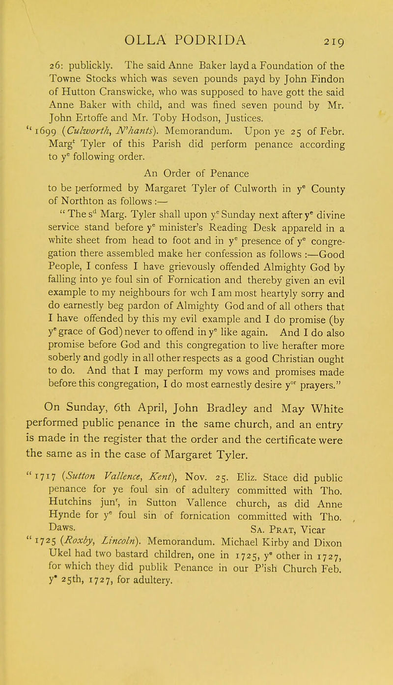 26: publickly. The said Anne Baker layd a Foundation of the Towne Stocks which was seven pounds payd by John Findon of Hutton Cranswicke, who was supposed to have gott the said Anne Baker with child, and was fined seven pound by Mr. John Ertoffe and Mr. Toby Hodson, Justices. ''1699 {Culworth, JV'/iants). Memorandum. Upon ye 25 of Febr. Marg' Tyler of this Parish did perform penance according to ye following order. An Order of Penance to be performed by Margaret Tyler of Culworth in ye County of Northton as follows :—  The sd Marg. Tyler shall upon ye Sunday next after ye divine service stand before ye minister's Reading Desk appareld in a white sheet from head to foot and in ye presence of ye congre- gation there assembled make her confession as follows :—Good People, I confess I have grievously offended Almighty God by falling into ye foul sin of Fornication and thereby given an evil example to my neighbours for wch I am most heartyly sorry and do earnestly beg pardon of Almighty God and of all others that I have offended by this my evil example and I do promise (by ye grace of God) never to offend in ye like again. And I do also promise before God and this congregation to live herafter more soberly and godly in all other respects as a good Christian ought to do. And that I may perform my vows and promises made before this congregation, I do most earnestly desire yor prayers. On Sunday, 6th April, John Bradley and May White performed public penance in the same church, and an entry is made in the register that the order and the certificate were the same as in the case of Margaret Tyler. 1717 {Sutton Vallence, Kent), Nov. 25. Eliz. Stace did public penance for ye foul sin of adultery committed with Tho. Hutchins junr, in Sutton Vallence church, as did Anne Hynde for ye foul sin of fornication committed with Tho. Daws. Sa. Prat, Vicar 1725 (Roxby, Lincoln). Memorandum. Michael Kirby and Dixon Ukel had two bastard children, one in 1725, ye other in 1727, for which they did publik Penance in our P'ish Church Feb. y* 25th, 1727, for adultery.