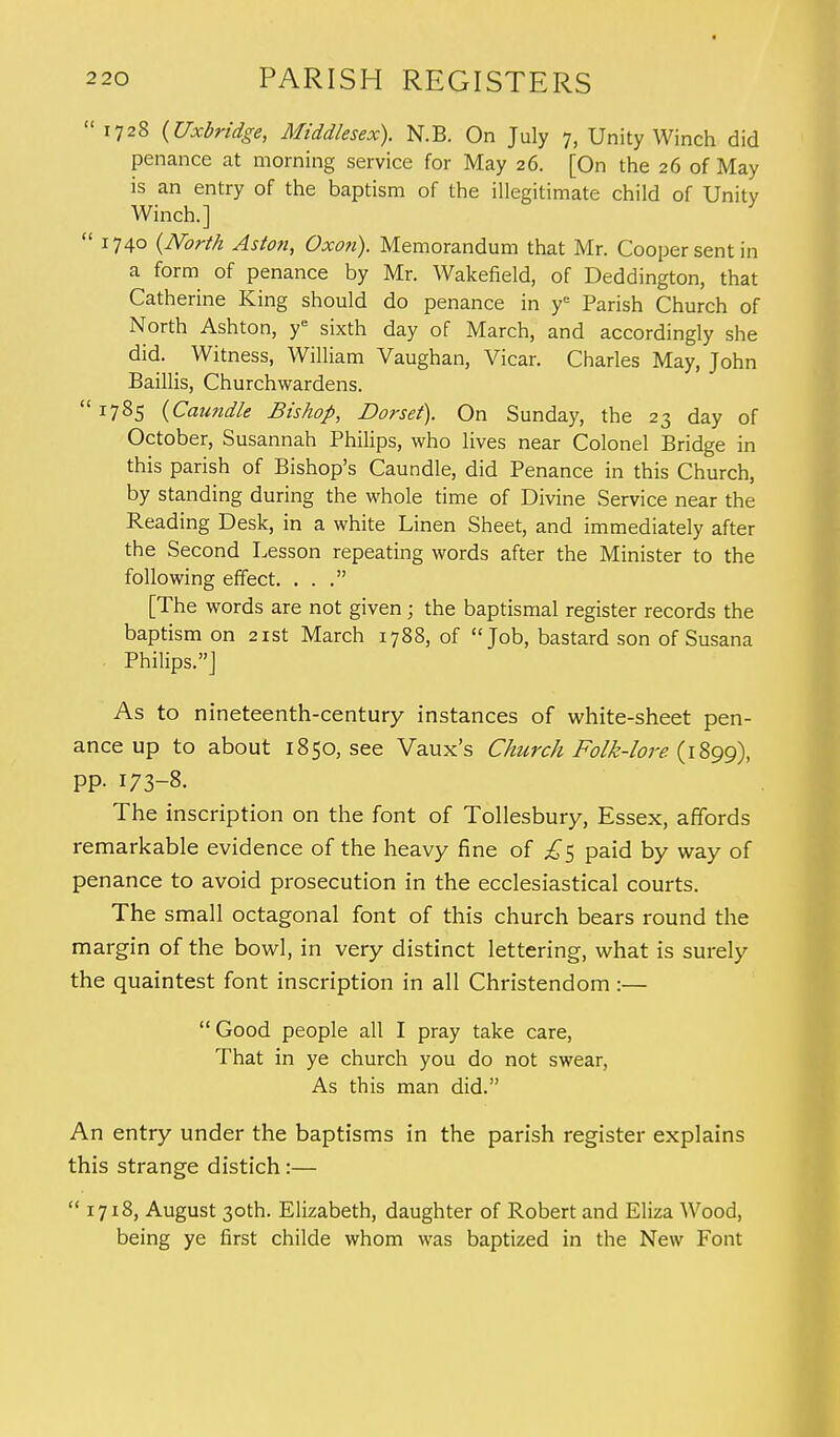 1728 (Uxbridge, Middlesex). N.B. On July 7, Unity Winch did penance at morning service for May 26. [On the 26 of May is an entry of the baptism of the illegitimate child of Unity Winch.]  1740 (North Aston, Oxon). Memorandum that Mr. Cooper sent in a form of penance by Mr. Wakefield, of Deddington, that Catherine King should do penance in ye Parish Church of North Ashton, ye sixth day of March, and accordingly she did. Witness, William Vaughan, Vicar. Charles May, John Baillis, Churchwardens.  r785 (Caundle Bishop, Dorset). On Sunday, the 23 day of October, Susannah Philips, who lives near Colonel Bridge in this parish of Bishop's Caundle, did Penance in this Church, by standing during the whole time of Divine Service near the Reading Desk, in a white Linen Sheet, and immediately after the Second Lesson repeating words after the Minister to the following effect. ... [The words are not given; the baptismal register records the baptism on 21st March 1788, of Job, bastard son of Susana Philips.] As to nineteenth-century instances of white-sheet pen- ance up to about 1850, see Vaux's Church Folk-lore (1899), pp. 173-8. The inscription on the font of Tollesbury, Essex, affords remarkable evidence of the heavy fine of £^ paid by way of penance to avoid prosecution in the ecclesiastical courts. The small octagonal font of this church bears round the margin of the bowl, in very distinct lettering, what is surely the quaintest font inscription in all Christendom :—  Good people all I pray take care, That in ye church you do not swear, As this man did. An entry under the baptisms in the parish register explains this strange distich:—  1718, August 30th. Elizabeth, daughter of Robert and Eliza Wood, being ye first childe whom was baptized in the New Font