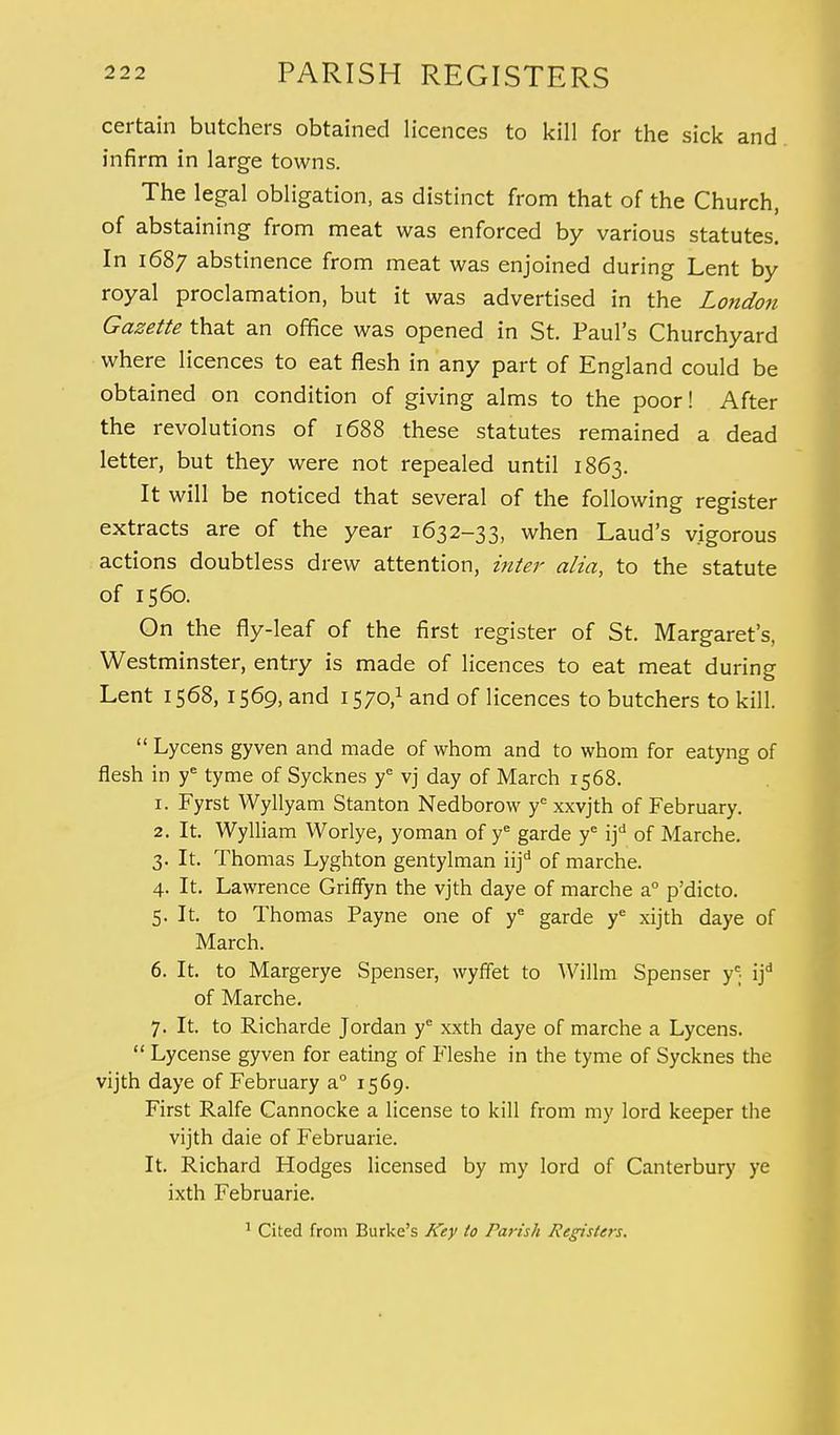 certain butchers obtained licences to kill for the sick and infirm in large towns. The legal obligation, as distinct from that of the Church, of abstaining from meat was enforced by various statutes. In 1687 abstinence from meat was enjoined during Lent by royal proclamation, but it was advertised in the London Gazette that an office was opened in St. Paul's Churchyard where licences to eat flesh in any part of England could be obtained on condition of giving alms to the poor! After the revolutions of 1688 these statutes remained a dead letter, but they were not repealed until 1863. It will be noticed that several of the following register extracts are of the year 1632-33, when Laud's vigorous actions doubtless drew attention, inter alia, to the statute of 1560. On the fly-leaf of the first register of St. Margaret's, Westminster, entry is made of licences to eat meat during Lent 1568, 1569, and 1570,1 and of licences to butchers to kill.  Lycens gyven and made of whom and to whom for eatyng of flesh in ye tyme of Sycknes ye vj day of March 1568. 1. Fyrst Wyllyam Stanton Nedborow ye xxvjth of February. 2. It. Wylliam Worlye, yoman of ye garde ye if of Marche. 3. It. Thomas Lyghton gentylman iijd of marche. 4. It. Lawrence Griffyn the vjth daye of marche a° p'dicto. 5. It. to Thomas Payne one of ye garde ye xijth daye of March. 6. It. to Margerye Spenser, wyffet to Willm Spenser y' ijd of Marche. 7. It. to Richarde Jordan ye xxth daye of marche a Lycens.  Lycense gyven for eating of P'leshe in the tyme of Sycknes the vijth daye of February a° 1569. First Ralfe Cannocke a license to kill from my lord keeper the vijth daie of Februarie. It. Richard Hodges licensed by my lord of Canterbury ye ixth Februarie. 1 Cited from Burke's Key to Parish Registers.