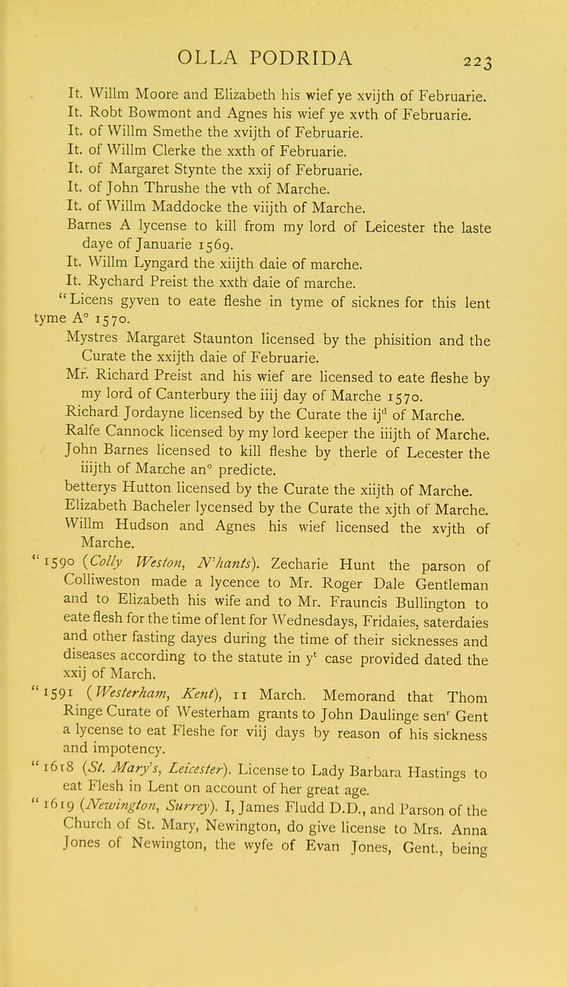 It. Willm Moore and Elizabeth his wief ye xvijth of Februarie. It. Robt Bowmont and Agnes his wief ye xvth of Februarie. It. of Willm Smethe the xvijth of Februarie. It. of Willm Clerke the xxth of Februarie. It. of Margaret Stynte the xxij of Februarie. It. of John Thrushe the vth of Marche. It. of Willm Maddocke the viijth of Marche. Barnes A lycense to kill from my lord of Leicester the laste daye of Januarie 1569. It. Willm Lyngard the xiijth daie of marche. It. Rychard Preist the xxth daie of marche.  Licens gyven to eate fleshe in tyme of sicknes for this lent tyme A0 1570. Mystres Margaret Staunton licensed by the phisition and the Curate the xxijth daie of Februarie. Mr'. Richard Preist and his wief are licensed to eate fleshe by my lord of Canterbury the iiij day of Marche 1570. Richard Jordayne licensed by the Curate the if of Marche. Ralfe Cannock licensed by my lord keeper the iiijth of Marche. John Barnes licensed to kill fleshe by therle of Lecester the iiijth of Marche an0 predicte. betterys Hutton licensed by the Curate the xiijth of Marche. Elizabeth Bacheler lycensed by the Curate the xjth of Marche. Willm Hudson and Agnes his wief licensed the xvjth of Marche. 1590 {Colfy Weston, N>hunts). Zecharie Hunt the parson of Colliweston made a lycence to Mr. Roger Dale Gentleman and to Elizabeth his wife and to Mr. Frauncis Bullington to eate flesh for the time of lent for Wednesdays, Fridaies, saterdaies and other fasting dayes during the time of their sicknesses and diseases according to the statute in y* case provided dated the xxij of March. 1591 {Westerham, Kent), n March. Memorand that Thorn Ringe Curate of Westerham grants to John Daulinge senr Gent a lycense to eat Fleshe for viij days by reason of his sickness and impotency.  1618 (St. Mary's, Leicester). License to Lady Barbara Hastings to eat Flesh in Lent on account of her great age.  1619 (Newington, Surrey). I, James Fludd D.D., and Parson of the Church of St. Mary, Newington, do give license to Mrs. Anna Jones of Newington, the wyfe of Evan Jones, Gent., being
