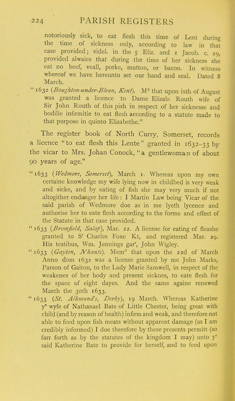 notoriously sick, to eat flesh this time of Lent during the time of sickness only, according to law in that case provided; videl. in the 5 Eliz. and 1 Jacob, c. 29, provided alwaies that during the time of her sickness she eat no beef, veall, porke, mutton, or bacon. In witness whereof we have hereunto set our hand and seal. Dated 8 March.  1632 {Boiighton-under-Blean, Kent). Md that upon ixth of August was granted a licence to Dame Elizab: Routh wife of Sir John Routh of this pish in respect of her sicknesse and bodilie infirmitie to eat flesh according to a statute made to that purpose in quinto Elizabethe. The register book of North Curry, Somerset, records a licence to eat flesh this Lente granted in 1632-33 by the vicar to Mrs. Johan Conock, a gentlewoman of about 90 years of age. 1633 (Wedmore, Somerset), March 1. Whereas upon my own certaine knowledge my wife lying now in childbed is very weak and sicke, and by eating of fish she may very much if not altogither endanger her life: I Martin Law being Vicar of the said parish of Wedmore doe as in me lyeth lycence and authorise her to eate flesh according to the forme and effect of the Statute in that case provided.  1633 (Bromfield, Salop), Mar. 22. A license for eating of fleashe granted to Sr Charles Foxe Kt, and registered Mar. 29. His testibus, Wm. Jennings garr, John Wigley.  I^>33 (Gayton, N hunts). Memd that upon the 22d of March Anno dom 1632 was a license granted by me John Marks, Parson of Gaiton, to the Lady Marie Samwell, in respect of the weakenes of her body and present sicknes, to eate flesh for the space of eight dayes. And the same againe renewed March the 30th 1633.  1633 (St. Alkmund's, Derby), 19 March. Whereas Katherine ye wyfe of Nathanael Bate of Little Chester, being great with child (and by reason of health) infirm and weak, and therefore not able to feed upon fish meats without apparent damage (as I am credibly informed) I doe therefore by these presents permitt (so farr forth as by the statutes of the kingdom I may) unto y° said Katherine Bate to provide for herself, and to feed upon