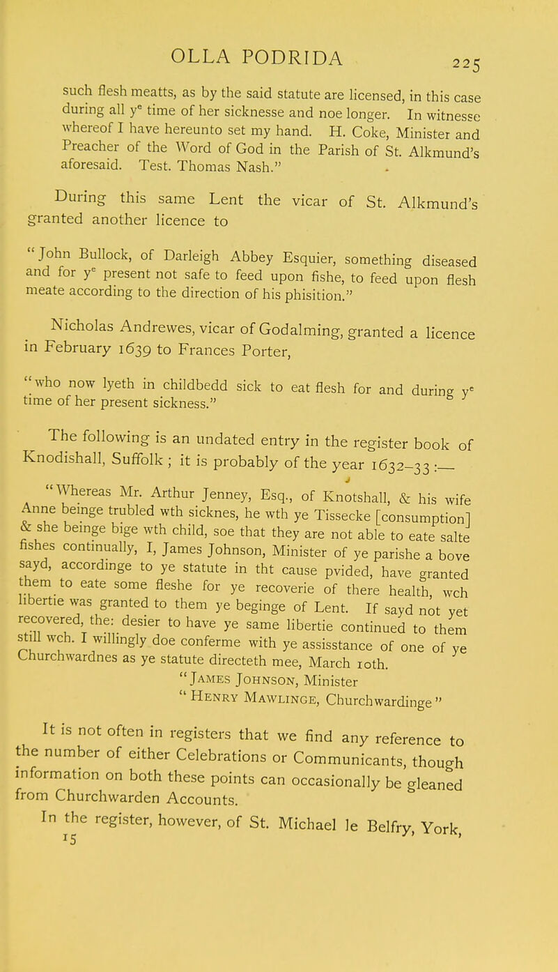 such flesh meatts, as by the said statute are licensed, in this case during all ye time of her sicknesse and noe longer. In witnesse whereof I have hereunto set my hand. H. Coke, Minister and Preacher of the Word of God in the Parish of St. Alkmund's aforesaid. Test. Thomas Nash. During this same Lent the vicar of St. Alkmund's granted another licence to John Bullock, of Darleigh Abbey Esquier, something diseased and for ye present not safe to feed upon fishe, to feed upon flesh meate according to the direction of his phisition. Nicholas Andrevves, vicar of Godalming, granted a licence in February 1639 to Frances Porter, <;who now lyeth in childbedd sick to eat flesh for and during ye time of her present sickness. The following is an undated entry in the register book of Knodishall, Suffolk ; it is probably of the year 1632-33 :_ Whereas Mr. Arthur Jenney, Esq., of Knotshall, & his wife Anne beuige trubled wth sicknes, he wth ye Tissecke [consumption! & she beinge bige wth child, soe that they are not able to eate sake fishes continually, I, James Johnson, Minister of ye parishe a bove sayd, accordinge to ye statute in tht cause pvided, have granted them to eate some fleshe for ye recoverie of there health wch hbertie was granted to them ye beginge of Lent. If sayd not vet recovered the: desier to have ye same Hbertie continued to them still wch. I willingly doe conferme with ye assisstance of one of ye Lnurchwardnes as ye statute directeth mee, March 10th. James Johnson, Minister  Henry Mawlinge, Churchwardinge  It is not often in registers that we find any reference to the number of either Celebrations or Communicants, though information on both these points can occasionally be gleaned from Churchwarden Accounts. In the register, however, of St. Michael le Belfry, York,