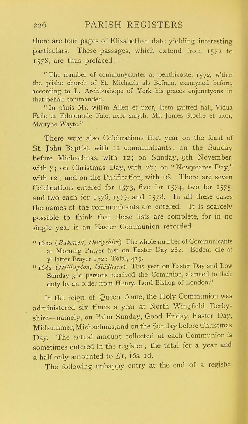 there are four pages of Elizabethan date yielding interesting particulars. These passages, which extend from 1572 to 1578, are thus prefaced:— The number of communycantes at penthicoste, 1572, w'thin the p'ishe church of St. Michaels als Befram, examyned before, according to L. Archbushope of York his graces enjunctyons in that behalf commanded.  In p'mis Mr. will'm Allen et uxor, Item gartred hall, Vidua Faile et Edmonnde Fale, uxor smyth, Mr. James Stocke et uxor, Martyne Wayte. There were also Celebrations that year on the feast of St. John Baptist, with 12 communicants; on the Sunday before Michaelmas, with 12; on Sunday, 9th November, with 7; on Christmas Day, with 26; on  Newyeares Day, with 12 ; and on the Purification, with 16. There are seven Celebrations entered for 1573, five for 1574, two for 1575, and two each for 1576, 1577, and 1578. In all these cases the names of the communicants are entered. It is scarcely possible to think that these lists are complete, for in no single year is an Easter Communion recorded.  1620 (Bakezvell, Derbyshire). The whole number of Communicants at Morning Prayer first on Easter Day 282. Eodem die at ye latter Prayer 132 : Total, 419.  1682 (Hillingdon, Middlesex). This year on Easter Day and Low Sunday 300 persons received the Comunion, alarmed to their duty by an order from Henry, Lord Bishop of London. In the reign of Queen Anne, the Holy Communion was administered six times a year at North Wingfield, Derby- shire—namely, on Palm Sunday, Good Friday, Easter Day, Midsummer, Michaelmas,and on the Sunday before Christmas Day. The actual amount collected at each Communion is sometimes entered in the register; the total for a year and a half only amounted to £1, 16s. id. The following unhappy entry at the end of a register