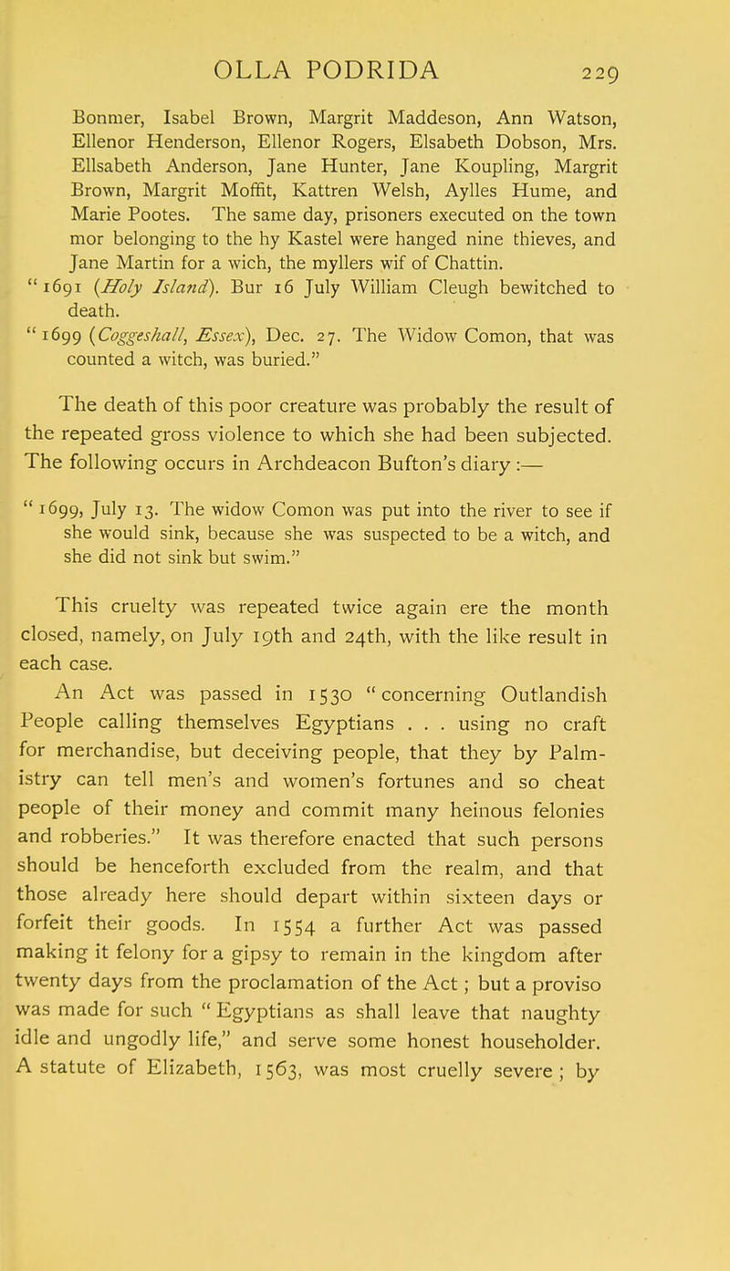 Bonmer, Isabel Brown, Margrit Maddeson, Ann Watson, Ellenor Henderson, Ellenor Rogers, Elsabeth Dobson, Mrs. Elisabeth Anderson, Jane Hunter, Jane Koupling, Margrit Brown, Margrit Moffit, Kattren Welsh, Aylles Hume, and Marie Pootes. The same day, prisoners executed on the town mor belonging to the hy Kastel were hanged nine thieves, and Jane Martin for a wich, the myllers wif of Chattin.  1691 {Holy Island). Bur 16 July William Cleugh bewitched to death. 1699 (Coggeshall, Essex), Dec. 27. The Widow Comon, that was counted a witch, was buried. The death of this poor creature was probably the result of the repeated gross violence to which she had been subjected. The following occurs in Archdeacon Bufton's diary:—  1699, July 13. The widow Comon was put into the river to see if she would sink, because she was suspected to be a witch, and she did not sink but swim. This cruelty was repeated twice again ere the month closed, namely, on July 19th and 24th, with the like result in each case. An Act was passed in 1530 concerning Outlandish People calling themselves Egyptians . . . using no craft for merchandise, but deceiving people, that they by Palm- istry can tell men's and women's fortunes and so cheat people of their money and commit many heinous felonies and robberies. It was therefore enacted that such persons should be henceforth excluded from the realm, and that those already here should depart within sixteen days or forfeit their goods. In 1554 a further Act was passed making it felony for a gipsy to remain in the kingdom after twenty days from the proclamation of the Act; but a proviso was made for such  Egyptians as shall leave that naughty idle and ungodly life, and serve some honest householder. A statute of Elizabeth, 1563, was most cruelly severe; by