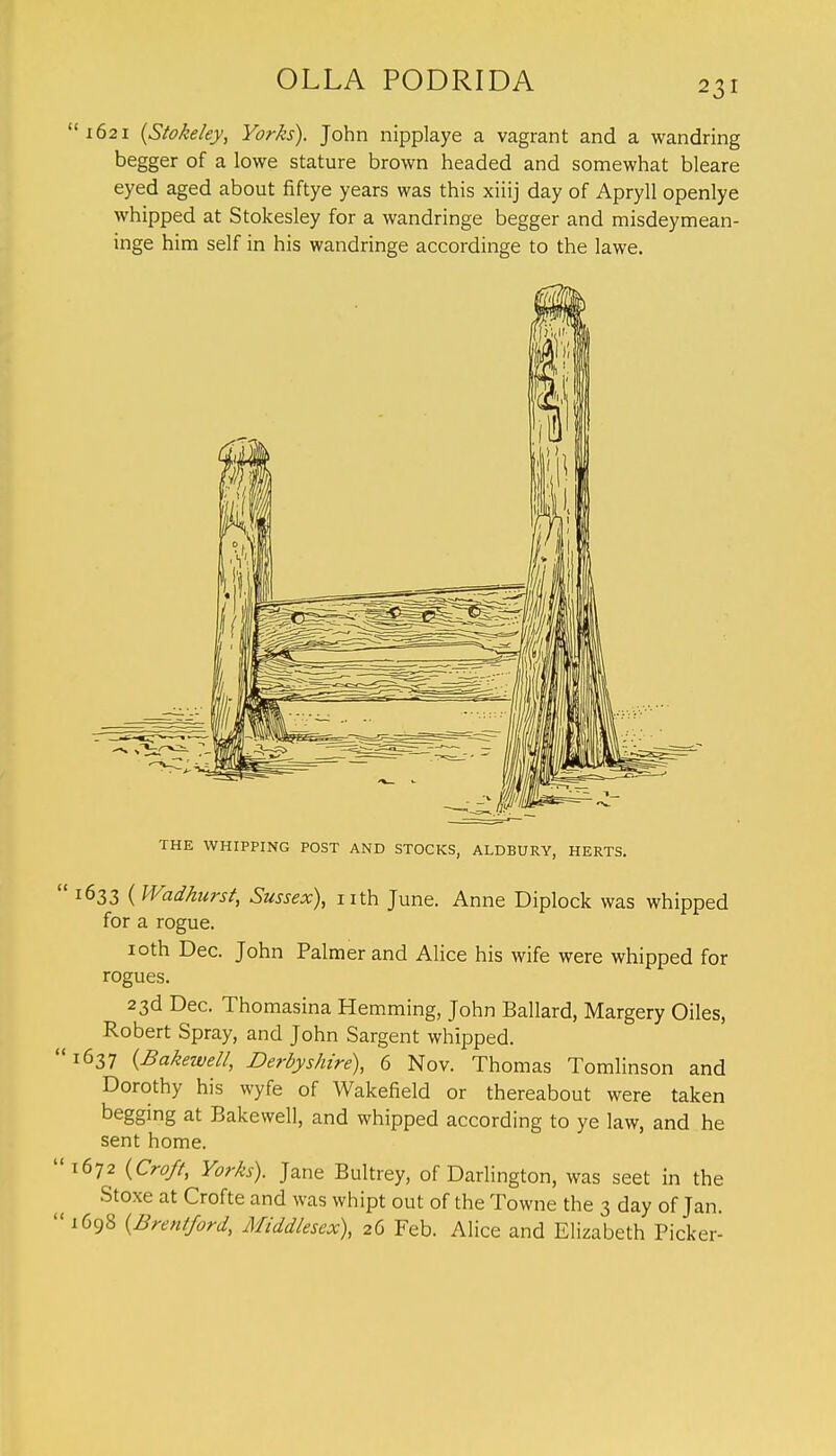 1621 {Stokeley, Yorks). John nipplaye a vagrant and a wandring begger of a lowe stature brown headed and somewhat bleare eyed aged about fiftye years was this xiiij day of Apryll openlye whipped at Stokesley for a wandringe begger and misdeymean- inge him self in his wandringe accordinge to the lawe. THE WHIPPING POST AND STOCKS, ALDBURY, HERTS. 633 (Wadhurst, Sussex), nth June. Anne Diplock was whipped for a rogue. 10th Dec. John Palmer and Alice his wife were whipped for rogues. 23d Dec. Thomasina Hemming, John Ballard, Margery Oiles, ^ Robert Spray, and John Sargent whipped. 637 (Bakewell, Derbyshire), 6 Nov. Thomas Tomlinson and Dorothy his wyfe of Wakefield or thereabout were taken begging at Bakewell, and whipped according to ye law, and he sent home. 672 (Croft, Yorks). Jane Bultrey, of Darlington, was seet in the Stoxe at Crofte and was whipt out of the Towne the 3 day of Jan. 698 [Brentford, Middlesex), 26 Feb. Alice and Elizabeth Picker-