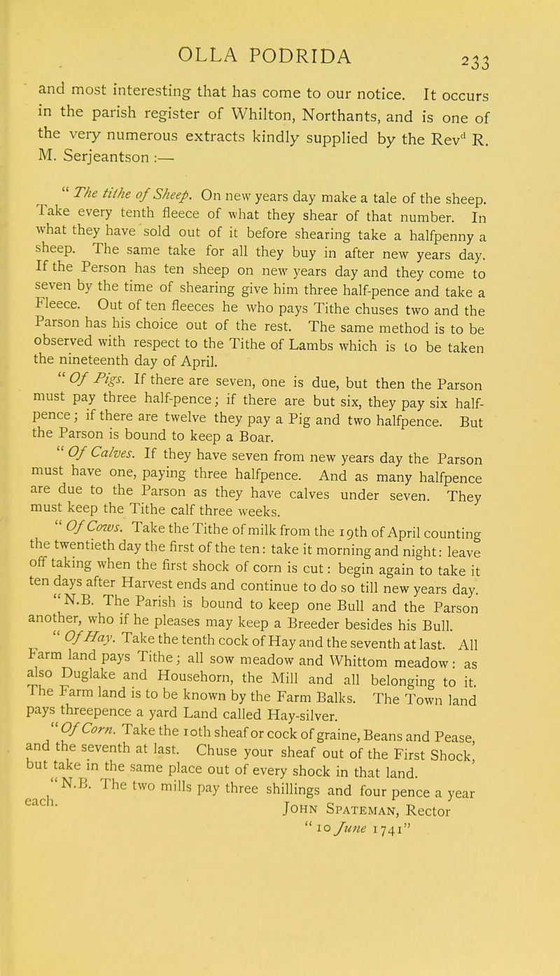 and most interesting that has come to our notice. It occurs in the parish register of Whilton, Northants, and is one of the very numerous extracts kindly supplied by the Revd R. M. Serjeantson :—  The tithe of Sheep. On new years day make a tale of the sheep. Take every tenth fleece of what they shear of that number. In what they have sold out of it before shearing take a halfpenny a sheep. The same take for all they buy in after new years day. If the Person has ten sheep on new years day and they come to seven by the time of shearing give him three half-pence and take a Fleece. Out of ten fleeces he who pays Tithe chuses two and the Parson has his choice out of the rest. The same method is to be observed with respect to the Tithe of Lambs which is to be taken the nineteenth day of April.  Of Pigs. If there are seven, one is due, but then the Parson must pay three half-pence; if there are but six, they pay six half- pence j if there are twelve they pay a Pig and two halfpence. But the Parson is bound to keep a Boar.  Of Calves. If they have seven from new years day the Parson must have one, paying three halfpence. And as many halfpence are due to the Parson as they have calves under seven. They must keep the Tithe calf three weeks.  Of Cows. Take the Tithe of milk from the 19th of April counting the twentieth day the first of the ten: take it morning and night: leave off taking when the first shock of corn is cut: begin again to take it ten days after Harvest ends and continue to do so till new years day. N.B. The Parish is bound to keep one Bull and the Parson another, who if he pleases may keep a Breeder besides his Bull.  Of Hay. Take the tenth cock of Hay and the seventh at last. All Farm land pays Tithe; all sow meadow and Whittom meadow • as also Duglake and Househorn, the Mill and all belonging to it The Farm land is to be known by the Farm Balks. The Town land pays threepence a yard Land called Hay-silver. Of Corn. Take the 10th sheaf or cock ofgraine, Beans and Pease and the seventh at last. Chuse your sheaf out of the First Shock but take in the same place out of every shock in that land. each N B* m,HS ^ threG shillings and four Pence a year John Spateman, Rector 10 June 1741