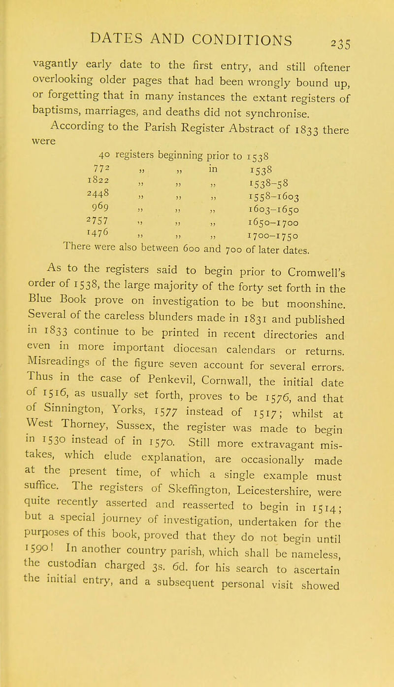 vagantly early date to the first entry, and still oftener overlooking older pages that had been wrongly bound up, or forgetting that in many instances the extant registers of baptisms, marriages, and deaths did not synchronise. According to the Parish Register Abstract of 1833 there were 40 registers beginning prior to 1538 772 „ ,, in 1538 1822 » » » 1538-58 2448 „ „ „ 1558-1603 9^9 „ ,, ,, 1603-1650 2 75 7 >, „ „ 1650-1700 1476 1700-1750 There were also between 600 and 700 of later dates. As to the registers said to begin prior to Cromwell's order of 1538, the large majority of the forty set forth in the Blue Book prove on investigation to be but moonshine. Several of the careless blunders made in 1831 and published in 1833 continue to be printed in recent directories and even in more important diocesan calendars or returns. Misreadings of the figure seven account for several errors. Thus in the case of Penkevil, Cornwall, the initial date of 1516, as usually set forth, proves to be 1576, and that of Sinnington, Yorks, 1577 instead of 1517; whilst at West Thorney, Sussex, the register was made to begin m 1530 instead of in 1570. Still more extravagant mis- takes, which elude explanation, are occasionally made at the present time, of which a single example must suffice. The registers of Skeffington, Leicestershire, were quite recently asserted and reasserted to begin in 1514; but a special journey of investigation, undertaken for the' purposes of this book, proved that they do not begin until 1590! In another country parish, which shall be nameless the custodian charged 3s. 6d. for his search to ascertain the initial entry, and a subsequent personal visit showed
