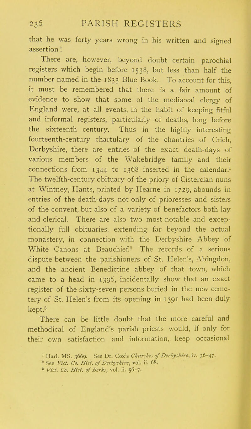 that he was forty years wrong in his written and signed assertion ! There are, however, beyond doubt certain parochial registers which begin before 1538, but less than half the number named in the 1833 Blue Book. To account for this, it must be remembered that there is a fair amount of evidence to show that some of the mediaeval clergy of England were, at all events, in the habit of keeping fitful and informal registers, particularly of deaths, long before the sixteenth century. Thus in the highly interesting fourteenth-century chartulary of the chantries of Crich, Derbyshire, there are entries of the exact death-days of various members of the Wakebridge family and their connections from 1344 to 1368 inserted in the calendar.1 The twelfth-century obituary of the priory of Cistercian nuns at Wintney, Hants, printed by Hearne in 1729, abounds in entries of the death-days not only of prioresses and sisters of the convent, but also of a variety of benefactors both lay and clerical. There are also two most notable and excep- tionally full obituaries, extending far beyond the actual monastery, in connection with the Derbyshire Abbey of White Canons at Beauchief.2 The records of a serious dispute between the parishioners of St. Helen's, Abingdon, and the ancient Benedictine abbey of that town, which came to a head in 1396, incidentally show that an exact register of the sixty-seven persons buried in the new ceme- tery of St. Helen's from its opening in 1391 had been duly kept.3 There can be little doubt that the more careful and methodical of England's parish priests would, if only for their own satisfaction and information, keep occasional 1 Harl. MS. 3669. See Dr. Cox's Churches of Derbyshire, iv. 36-47. - See Vict. Co. Hist, of Derbyshire, vol. ii. 68. * Vict. Co. Hist, of Berks, vol. ii. 56-7.