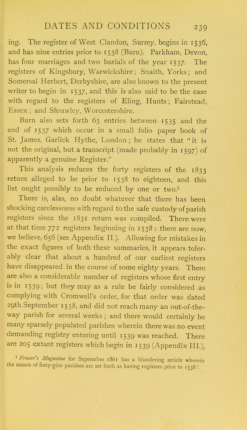 ing. The register of West Clandon, Surrey, begins in 1536, and has nine entries prior to 1538 (Burn). Parkham, Devon, has four marriages and two burials of the year 1537. The registers of Kingsbury, Warwickshire; Snaith, Yorks; and Somersal Herbert, Derbyshire, are also known to the present writer to begin in 1537, and this is also said to be the case with regard to the registers of Eling, Hunts; Fairstead, Essex ; and Shrawley, Worcestershire. Burn also sets forth 63 entries between 1535 and the end of 1537 which occur in a small folio paper book of St. James, Garlick Hythe, London ; he states that  it is not the original, but a transcript (made probably in 1597) of apparently a genuine Register. This analysis reduces the forty registers of the 1833 return alleged to be prior to 1538 to eighteen, and this list ought possibly to be reduced by one or two.1 There is, alas, no doubt whatever that there has been shocking carelessness with regard to the safe custody of parish registers since the 1831 return was compiled. There were at that time 772 registers beginning in 1538 : there are now, we believe, 656 (see Appendix II.). Allowing for mistakes in the exact figures of both these summaries, it appears toler- ably clear that about a hundred of our earliest registers have disappeared in the course of some eighty years. There are also a considerable number of registers whose first entry is in 1539; but they may as a rule be fairly considered as complying with Cromwell's order, for that order was dated 29th September 1538, and did not reach many an out-of-the- way parish for several weeks ; and there would certainly be many sparsely populated parishes wherein there was no event demanding registry entering until 1539 was reached. There are 205 extant registers which begin in 1539 (Appendix III.), 1 Fmser's Magazine for September 1861 has a blundering article wherein the names of forty-pine parishes are set forth as having registers prior to 1538 !