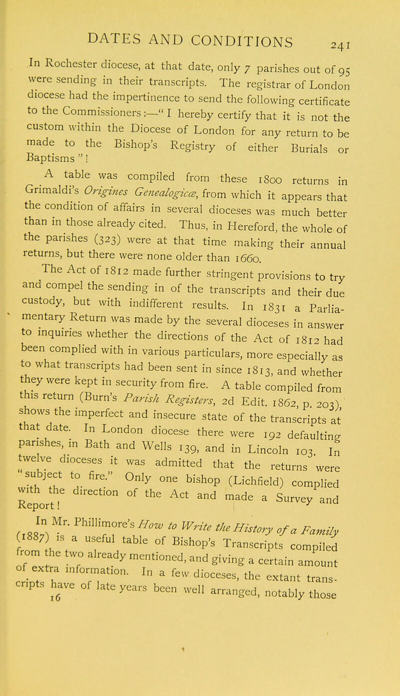 In Rochester diocese, at that date, only 7 parishes out of 95 were sending in their transcripts. The registrar of London diocese had the impertinence to send the following certificate to the Commissioners « I hereby certify that it is not the custom within the Diocese of London for any return to be made to the Bishop's Registry of either Burials or Baptisms ! A table was compiled from these 1800 returns in Grimaldi's Origines Genealogies, from which it appears that the condition of affairs in several dioceses was much better than in those already cited. Thus, in Hereford, the whole of the parishes (323) were at that time making their annual returns, but there were none older than 1660. The Act of 1812 made further stringent provisions to try and compel the sending in of the transcripts and their due custody, but with indifferent results. In i83r a Parlia mentary Return was made by the several dioceses in answer to inquiries whether the directions of the Act of 1812 had been complied with in various particulars, more especially as to what transcripts had been sent in since 1813, and whether they were kept in security from fire. A table compiled from this return (Burn's Parish Registers, 2d Edit. 1862, p 203) shows the imperfect and insecure state of the transcripts at that date. In London diocese there were 192 defaulting parishes, in Bath and Wells 139, and in Lincoln 103 In twelve dioceses it was admitted that the returns were subject to fire. Only one bishop (Lichfield) complied Report -S Ctl°n °f madG  Sur-y^nd In Mr. Phillimore's HoW to Write the History of a Family ufu\ ^le of Bishop's Transcripts compiled from the two already mentioned, and giving a certain amount of extra lnformation. r„ a fevy d enpts have of late years been well arranged, notably those 1