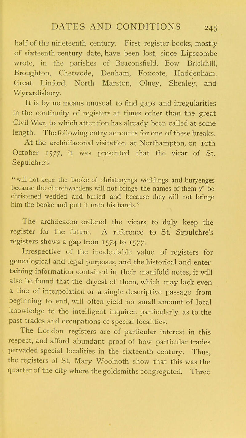 half of the nineteenth century. First register books, mostly of sixteenth century date, have been lost, since Lipscombe wrote, in the parishes of Beaconsfield, Bow Brickhill, Broughton, Chetwode, Denham, Foxcote, Haddenham, Great Linford, North Marston, Olney, Shenley, and Wyrardisbury. It is by no means unusual to find gaps and irregularities in the continuity of registers at times other than the great Civil War, to which attention has already been called at some length. The following entry accounts for one of these breaks. At the archidiaconal visitation at Northampton, on ioth October 1577, it was presented that the vicar of St. Sepulchre's  will not kepe the booke of christenyngs weddings and buryenges because the churchwardens will not bringe the names of them y' be christened wedded and buried and because they will not bringe him the booke and putt it unto his hands. The archdeacon ordered the vicars to duly keep the register for the future. A reference to St. Sepulchre's registers shows a gap from 1574 to 1577. Irrespective of the incalculable value of registers for genealogical and legal purposes, and the historical and enter- taining information contained in their manifold notes, it will also be found that the dryest of them, which may lack even a line of interpolation or a single descriptive passage from beginning to end, will often yield no small amount of local knowledge to the intelligent inquirer, particularly as to the past trades and occupations of special localities. The London registers are of particular interest in this respect, and afford abundant proof of how particular trades pervaded special localities in the sixteenth century. Thus, the registers of St. Mary Woolnoth show that this was the quarter of the city where the goldsmiths congregated. Three