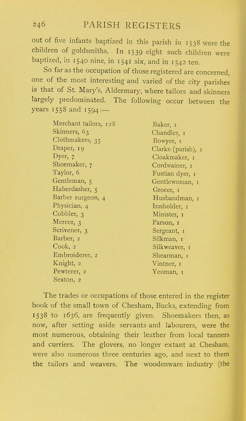 out of five infants baptized in this parish in 1538 were the children of goldsmiths. In 1539 eight such children were baptized, in 1540 nine, in 1541 six, and in 1542 ten. So far as the occupation of those registered are concerned, one of the most interesting and varied of the city parishes is that of St. Mary's, Aldermary, where tailors and skinners largely predominated. The following occur between the years 1558 and 1594:— Mercnant tailors, 128 Baker, 1 Skinners, 63 Chandler, 1 Clothmakers, 35 Bowyer, 1 Draper, 19 Clarke (parish), 1 Dyer, 7 Cloakmaker, 1 Shoemaker, 7 Cordwainer, 1 Taylor, 6 Fustian dyer, 1 Gentleman, 5 Gentlewoman, 1 Haberdasher, 5 Grocer, 1 Barber surgeon, 4 Husbandman, 1 Physician, 4 Innholder, 1 Cobbler, 3 Minister, 1 Mercer, 3 Parson, 1 Scrivener, 3 Sergeant, 1 Barber, 2 Silkman, 1 Cook, 2 Silkweaver, 1 Embroiderer, 2 Shearman, 1 Knight, 2 Vintner, 1 Pewterer, 2 Yeoman, 1 Sexton, 2 The trades or occupations of those entered in the register book of the small town of Chesham, Bucks, extending from 1538 to 1636, are frequently given. Shoemakers then, as now, after setting aside servants and labourers, were the most numerous, obtaining their leather from local tanners and curriers. The glovers, no longer extant at Chesham, were also numerous three centuries ago, and next to them the tailors and weavers. The woodenware industry (the