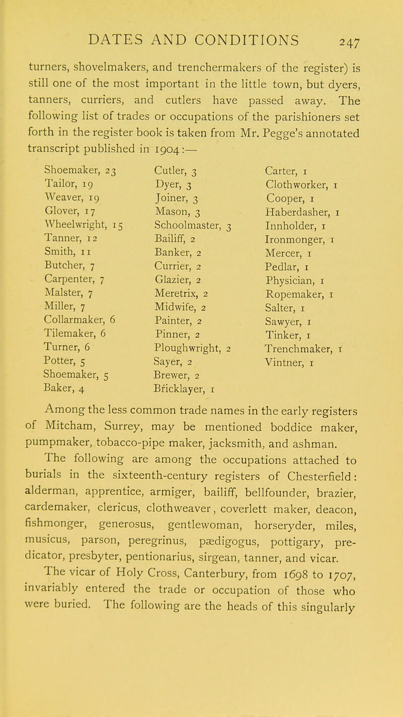 turners, shovelmakers, and trenchermakers of the register) is still one of the most important in the little town, but dyers, tanners, curriers, and cutlers have passed away. The following list of trades or occupations of the parishioners set forth in the register book is taken from Mr. Pegge's annotated transcript published in 1904:— Shoemaker, 23 Cutler, 3 Carter, 1 Tailor, 19 Dyer, 3 Clothworker, 1 Weaver, 19 Joiner, 3 Cooper, 1 Glover, 17 Mason, 3 Haberdasher, 1 Wheelwright, 15 Schoolmaster, 3 Innholder, 1 Tanner, 12 Bailiff, 2 Ironmonger, 1 Smith, 11 Banker, 2 Mercer, 1 Butcher, 7 Currier, 2 Pedlar, 1 Carpenter, 7 Glazier, 2 Physician, 1 Malster, 7 Meretrix, 2 Ropemaker, 1 Miller, 7 Midwife, 2 Salter, 1 Collarmaker, 6 Painter, 2 Sawyer, 1 Tilemaker, 6 Pinner, 2 Tinker, 1 Turner, 6 Ploughwright, 2 Trenchmaker, t Potter, 5 Sayer, 2 Vintner, 1 Shoemaker, 5 Brewer, 2 Baker, 4 Bricklayer, 1 Among the less common trade names in the early registers of Mitcham, Surrey, may be mentioned boddice maker, pumpmaker, tobacco-pipe maker, jacksmith, and ashman. The following are among the occupations attached to burials in the sixteenth-century registers of Chesterfield: alderman, apprentice, armiger, bailiff, bellfounder, brazier, cardemaker, clericus, clothweaver, coverlett maker, deacon, fishmonger, generosus, gentlewoman, horseryder, miles, musicus, parson, peregrinus, paedigogus, pottigary, pre- dicator, presbyter, pentionarius, sirgean, tanner, and vicar. The vicar of Holy Cross, Canterbury, from 1698 to 1707, invariably entered the trade or occupation of those who were buried. The following are the heads of this singularly