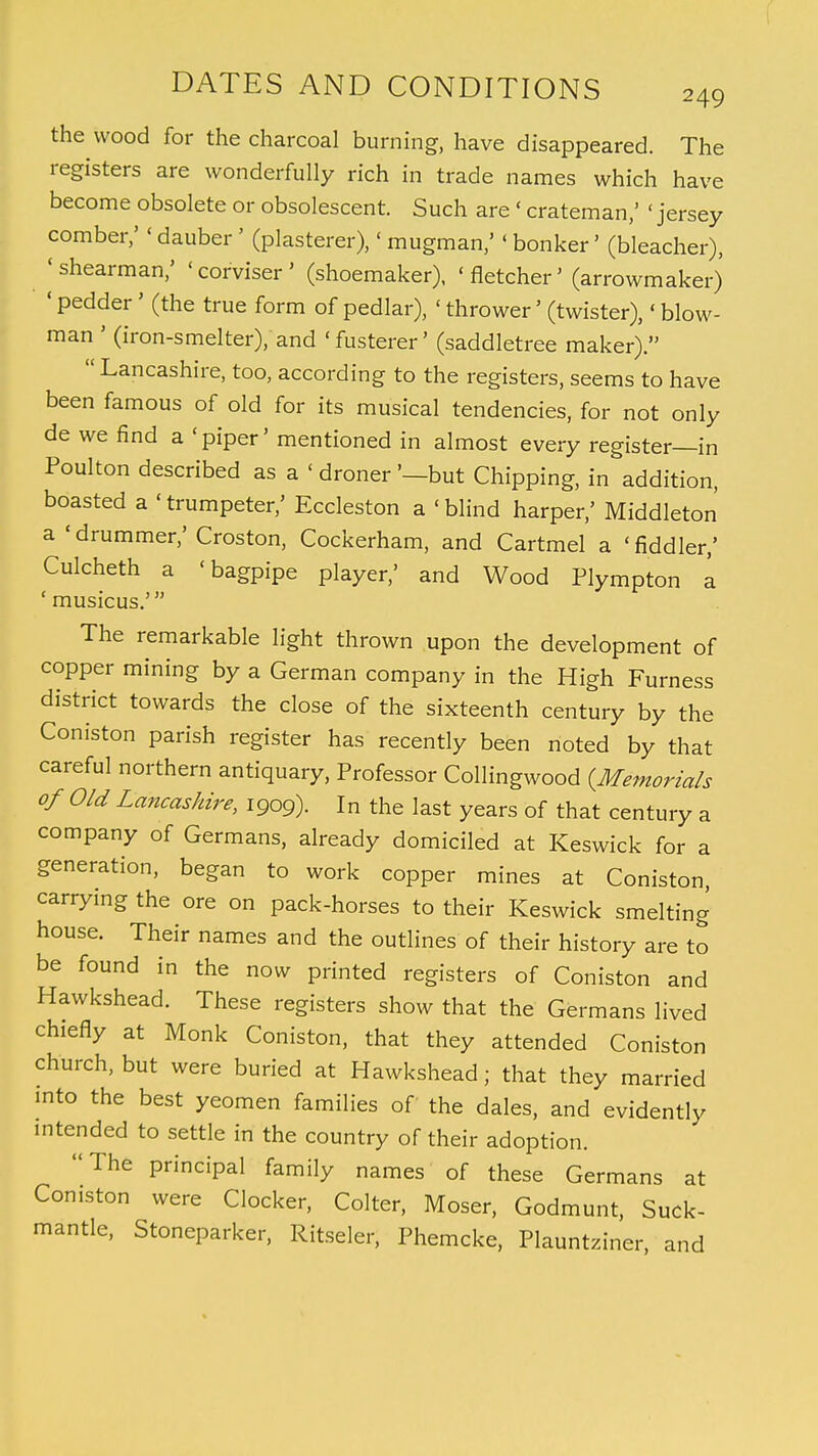 the wood for the charcoal burning, have disappeared. The registers are wonderfully rich in trade names which have become obsolete or obsolescent. Such are * crateman,' ' jersey comber,' < dauber ' (plasterer), < mugman,'«bonker' (bleacher), 'shearman/ 'corviser' (shoemaker), 'fletcher' (arrowmaker) 'pedder' (the true form of pedlar), ' thrower' (twister),'blow- man ' (iron-smelter), and 'fusterer' (saddletree maker). Lancashire, too, according to the registers, seems to have been famous of old for its musical tendencies, for not only de we find a 'piper' mentioned in almost every register—in Poulton described as a < droner '—but Chipping, in addition, boasted a 'trumpeter,' Eccleston a 'blind harper,' Middleton a 'drummer,' Croston, Cockerham, and Cartmel a 'fiddler/ Culcheth a 'bagpipe player,' and Wood Plympton a ' musicus.' The remarkable light thrown upon the development of copper mining by a German company in the High Furness district towards the close of the sixteenth century by the Coniston parish register has recently been noted by that careful northern antiquary, Professor Collingwood {Memorials of Old Lancashire, 1909). In the last years of that century a company of Germans, already domiciled at Keswick for a generation, began to work copper mines at Coniston, carrying the ore on pack-horses to their Keswick smelting house. Their names and the outlines of their history are to be found in the now printed registers of Coniston and Hawkshead. These registers show that the Germans lived chiefly at Monk Coniston, that they attended Coniston church, but were buried at Hawkshead; that they married into the best yeomen families of the dales, and evidently intended to settle in the country of their adoption. The principal family names of these Germans at Coniston were Clocker, Colter, Moser, Godmunt, Suck- mantle, Stoneparker, Ritseler, Phemcke, Plauntziner, and