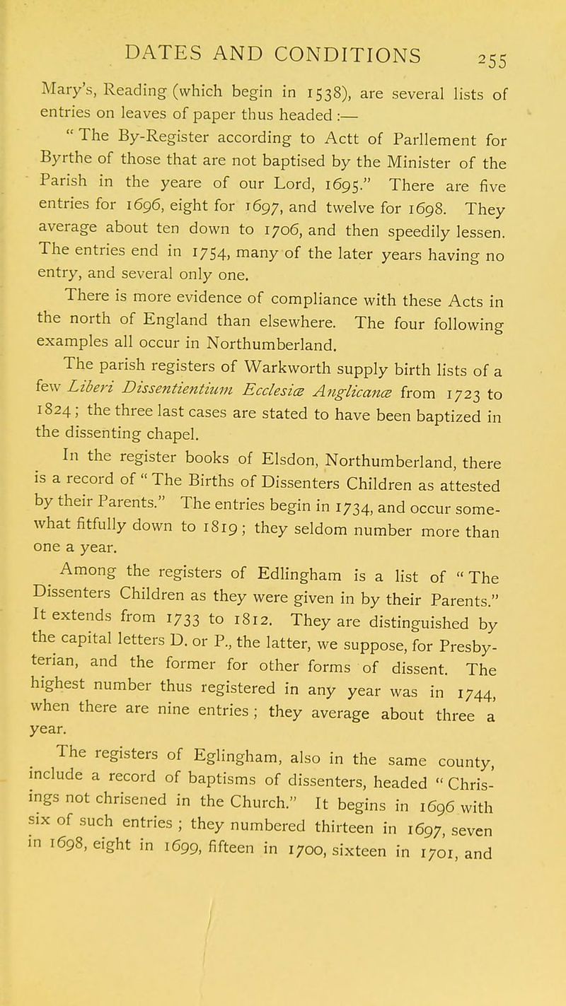 Mary's, Reading (which begin in 1538), are several lists of entries on leaves of paper thus headed :—  The By-Register according to Actt of Parllement for Byrthe of those that are not baptised by the Minister of the Parish in the yeare of our Lord, 1695. There are five entries for 1696, eight for 1697, and twelve for 1698. They average about ten down to 1706, and then speedily lessen. The entries end in 1754, many of the later years having no entry, and several only one. There is more evidence of compliance with these Acts in the north of England than elsewhere. The four following examples all occur in Northumberland. The parish registers of Warkworth supply birth lists of a few Liberi Dissentientium Ecclesice Anglicance from 1723 to 1824; the three last cases are stated to have been baptized in the dissenting chapel. In the register books of Elsdon, Northumberland, there is a record of « The Births of Dissenters Children as attested by their Parents. The entries begin in 1734, and occur some- what fitfully down to 1S19; they seldom number more than one a year. ^ Among the registers of Edlingham is a list of  The Dissenters Children as they were given in by their Parents. It extends from 1733 to 1812. They are distinguished by the capital letters D. or P., the latter, we suppose, for Presby- terian, and the former for other forms of dissent. The highest number thus registered in any year was in 1744, when there are nine entries ; they average about three a year. The registers of Eglingham, also in the same county, include a record of baptisms of dissenters, headed « Chris- ings not chrisened in the Church. It begins in 1696 with six of such entries ; they numbered thirteen in 1697, seven m 1698, eight in 1699, fifteen in 1700, sixteen in 1701 and