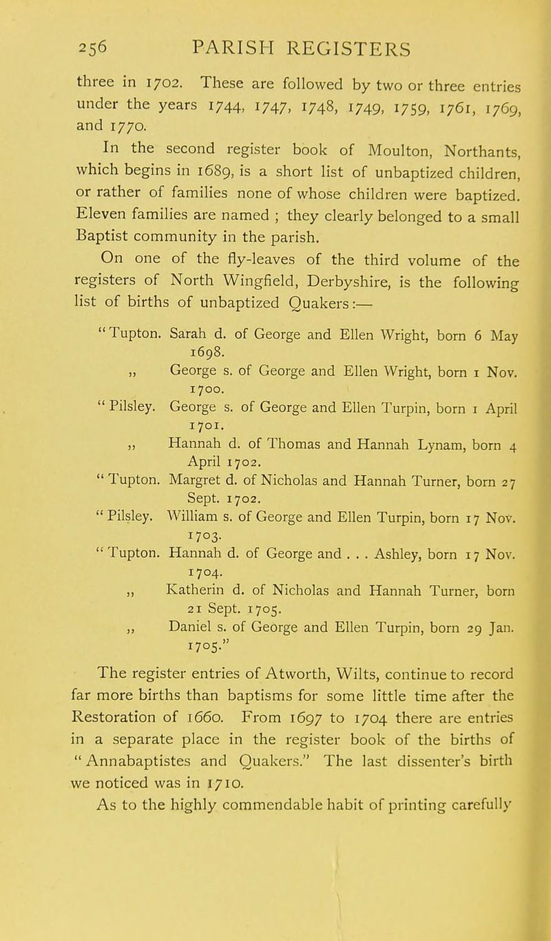 three in 1702. These are followed by two or three entries under the years 1744, 1747, 1748, 1749, 1759, i76i, 1769, and 1770. In the second register book of Moulton, Northants, which begins in 1689, is a short list of unbaptized children, or rather of families none of whose children were baptized. Eleven families are named ; they clearly belonged to a small Baptist community in the parish. On one of the fly-leaves of the third volume of the registers of North Wingfield, Derbyshire, is the following list of births of unbaptized Quakers:—  Tupton. Sarah d. of George and Ellen Wright, born 6 May 1698. „ George s. of George and Ellen Wright, born 1 Nov. 1700.  Pilsley. George s. of George and Ellen Turpin, born 1 April 1701. „ Hannah d. of Thomas and Hannah Lynam, born 4 April 1702. Tupton. Margret d. of Nicholas and Hannah Turner, born 27 Sept. 1702.  Pilsley. William s. of George and Ellen Turpin, born 17 Nov. 1703.  Tupton. Hannah d. of George and . . . Ashley, born 17 Nov. 1704. „ Katherin d. of Nicholas and Hannah Turner, born 21 Sept. 1705. ,, Daniel s. of George and Ellen Turpin, born 29 Jan. 1705. The register entries of Atworth, Wilts, continue to record far more births than baptisms for some little time after the Restoration of 1660. From 1697 to l7°4 there are entries in a separate place in the register book of the births of  Annabaptistes and Quakers. The last dissenter's birth we noticed was in 1710. As to the highly commendable habit of printing carefully