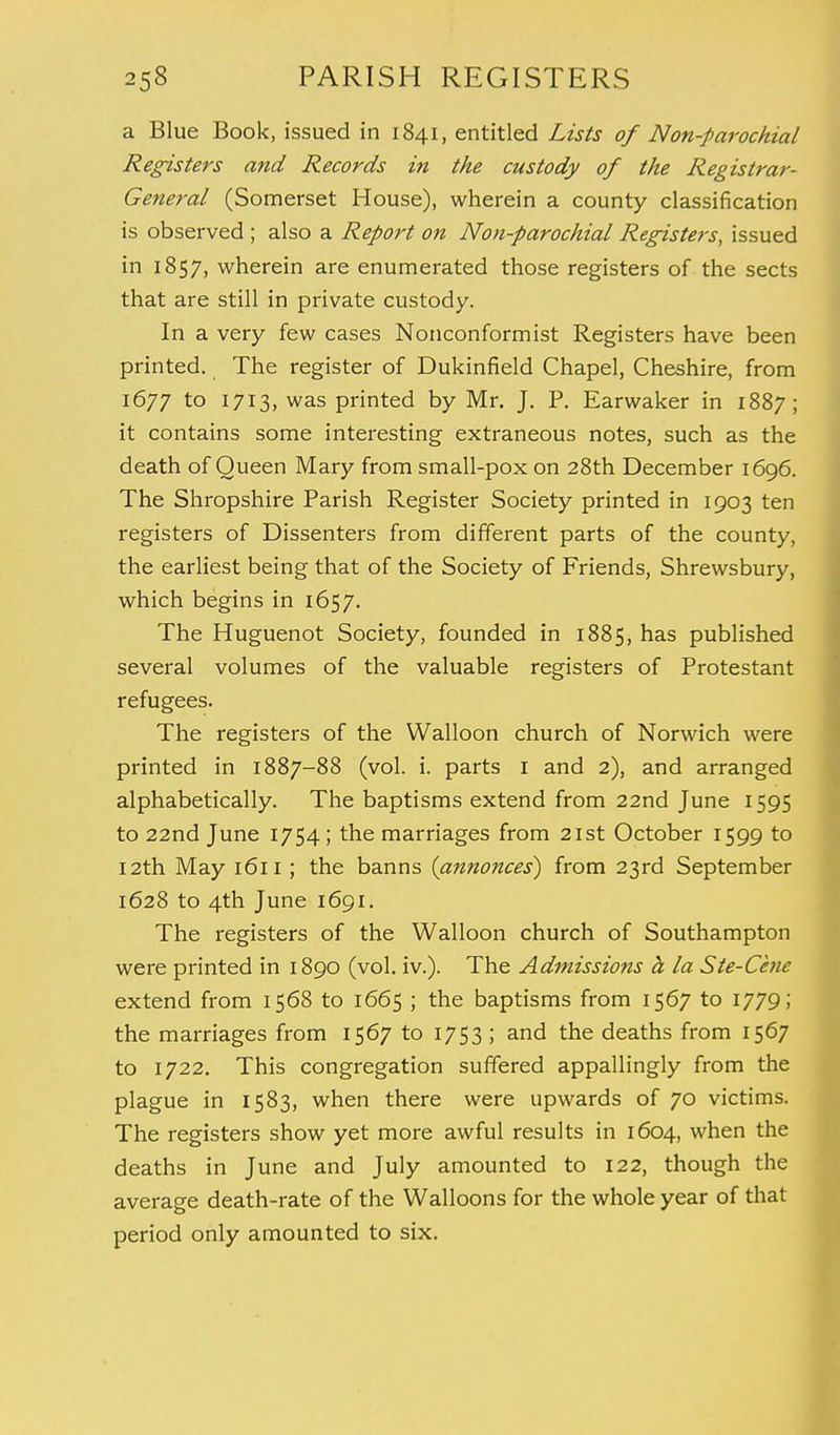 a Blue Book, issued in 1841, entitled Lists of Non-parochial Registers and Records in the custody of the Registrar- General (Somerset House), wherein a county classification is observed ; also a Report on Non-parochial Registers, issued in 1857, wherein are enumerated those registers of the sects that are still in private custody. In a very few cases Nonconformist Registers have been printed. The register of Dukinfield Chapel, Cheshire, from 1677 t° 1713, was printed by Mr. J. P. Earwaker in 1887; it contains some interesting extraneous notes, such as the death of Queen Mary from small-pox on 28th December 1696. The Shropshire Parish Register Society printed in 1903 ten registers of Dissenters from different parts of the county, the earliest being that of the Society of Friends, Shrewsbury, which begins in 1657. The Huguenot Society, founded in 1885, has published several volumes of the valuable registers of Protestant refugees. The registers of the Walloon church of Norwich were printed in 1887-88 (vol. i. parts 1 and 2), and arranged alphabetically. The baptisms extend from 22nd June 1595 to 22nd June 1754; the marriages from 21st October 1599 to 12th May 1611 ; the banns (annonces) from 23rd September 1628 to 4th June 1691. The registers of the Walloon church of Southampton were printed in 1890 (vol. iv.). The Admissions h la Ste-Cene extend from 1568 to 1665 ; the baptisms from 1567 to 1779; the marriages from 1567 to 1753 ; and the deaths from 1567 to 1722. This congregation suffered appallingly from the plague in 1583, when there were upwards of 70 victims. The registers show yet more awful results in 1604, when the deaths in June and July amounted to 122, though the average death-rate of the Walloons for the whole year of that period only amounted to six.