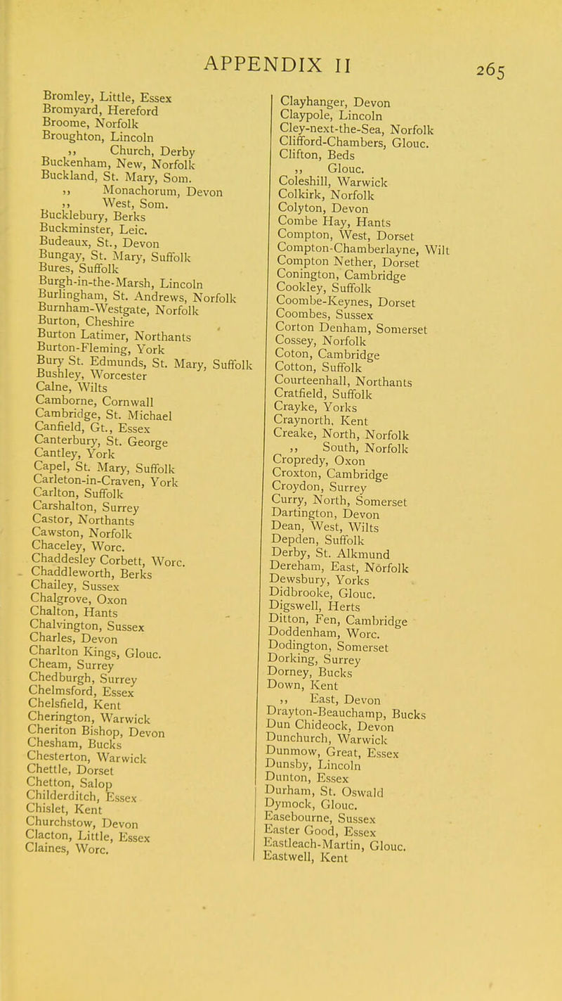 Bromley, Little, Essex Bromyard, Hereford Broome, Norfolk Broughton, Lincoln >, Church, Derby Buckenham, New, Norfolk Buckland, St. Mary, Som. » Monachorum, Devon West, Som. Bucklebury, Berks Buckminster, Leic. Budeaux, St., Devon Bungay, St. Mary, Suffolk Bures, Suffolk Burgh-in-the-Marsh, Lincoln Burlingham, St. Andrews, Norfolk Burnham-Westgate, Norfolk Burton, Cheshire Burton Latimer, Northants Burton-Fleming, York Bury St. Edmunds, St. Mary, Suffolk Bushley, Worcester Calne, Wilts Camborne, Cornwall Cambridge, St. Michael Canfield, Gt, Essex Canterbury, St. George Cantley, York Cape], St. Mary, Suffolk Carleton-in-Craven, York Carlton, Suffolk Carshalton, Surrey Castor, Northants Cawston, Norfolk Chaceley, Wore. Chaddesley Corbett, Wore. Chaddleworth, Berks Chailey, Sussex Chalgrove, Oxon Chalton, Hants Chalvington, Sussex Charles, Devon Charlton Kings, Glouc. Cheam, Surrey Chedburgh, Surrey Chelmsford, Essex Chelsfield, Kent Cherington, Warwick Cheriton Bishop, Devon Chesham, Bucks Chesterton, Warwick Chettle, Dorset Chetton, Salop Childerditch, Essex Chislet, Kent Churchstow, Devon Clacton, Little, Essex Claines, Wore. Clayhanger, Devon Claypole, Lincoln Cley-next-the-Sea, Norfolk Clifford-Chambers, Glouc. Clifton, Beds Glouc. Coleshill, Warwick Colkirk, Norfolk Colyton, Devon Combe Hay, Hants Compton, West, Dorset Compton-Chamberlayne, Wil Compton Nether, Dorset Conington, Cambridge Cookley, Suffolk Coombe-Keynes, Dorset Coombes, Sussex Corton Denham, Somerset Cossey, Norfolk Coton, Cambridge Cotton, Suffolk Courteenhall, Northants Cratfield, Suffolk Crayke, Yorks Craynorth, Kent Creake, North, Norfolk South, Norfolk Cropredy, Oxon Croxton, Cambridge Croydon, Surrey Curry, North, Somerset Dartington, Devon Dean, West, Wilts Depden, Suffolk Derby, St. Alkmund Dereham, East, Norfolk Dewsbury, Yorks Didbrooke, Glouc. Digswell, Herts Ditton, Fen, Cambridge Doddenham, Wore. Dodington, Somerset Dorking, Surrey Dorney, Bucks Down, Kent D East, Devon Drayton-Beauchamp, Bucks D un Chideock, Devon Dunchurch, Warwick Dunmow, Great, Essex Dunsby, Lincoln Dunton, Essex Durham, St. Oswald Dymock, Glouc. Easebourne, Sussex Easter Good, Essex Kastleach-Martin, Glouc. Eastwell, Kent