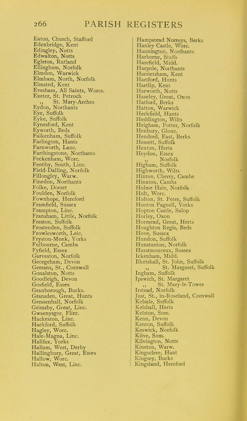 Eaton, Church, Stafford Edenbridge, Kent Edingley, Notts Edwalton, Notts Egleton, Rutland Ellingham, Norfolk Elmdon, Warwick Elmham, North, Norfolk Elmsted, Kent Evesham, All Saints, Worcs. Exeter, St. Petroch ,, St. Mary-Arches Eydon, Northants Eye, Suffolk Eyke, Suffolk Eynesford, Kent Eyworth, Beds Falkenham, Suffolk Farlington, Hants Farnworth, Lane. Farthingstone, Northants Feckenham, Wore. Ferriby, South, Line. Field-Dalling, Norfolk Fillongley, Warw. Finedon, Northants Folke, Dorset Foulden, Norfolk Fownhope, Hereford Framfield, Sussex Frampton, Line. Fransham, Little, Norfolk Freston, Suffolk Frostenden, Suffolk Frowlesworth, Leic. Fryston-Monk, Yorks Fulbourne, Cambs Fyfield, Essex Garveston, Norfolk Georgeham, Devon Gerrans, St., Cornwall Gonalston, Notts Goodleigh, Devon Gosfield, Essex Granborough, Bucks. Gransden, Great, Hunts Gressenhall, Norfolk Grimsby, Great, Line. Gwaenysgor, Flint. Hackeston, Line. Hackford, Suffolk Hagley, Wore. Hale-Magna, Line. Halifax, Yorks Hallam, West, Derby Hallingbury, Great, Essex Hallow, Wore. Halton, West, Line. Hampstead Norreys, Berks Hanley Castle, Wore. Hannington, Northants Harborne, Staffs Harefield, Midd. Harpole, Northants Harrietsham, Kent Hartford, Hunts Hartlip, Kent Harworth, Notts Haseley, Great, Oxon Hatford, Berks Hatton, Warwick Heckfield, Hants Heddington, Wilts Heigham, Potter, Norfolk Henbury, Glouc. Hendred, East, Berks Hessett, Suffolk Hexton, Herts Heydon, Essex ,, Norfolk Higham, Suffolk Highworth, Wilts Hinton, Cherry, Cambs Hinxton, Cambs Holme Hale, Norfolk Holt, Wore. Holton, St. Peter, Suffolk Hooton Pagnell, Yorks Hopton Castle, Salop Horley, Oxon Hormead, Great, Herts Houghton Regis, Beds Hove, Sussex Hundon, Suffolk Hunstanton, Norfolk Hurstmonceux, Sussex Ickenham, Midd. Ilketshall, St. John, Suffolk ,, St. Margaret, Suffolk Ingham, Suffolk Ipswich, St. Margaret ,, St. Mary-le-Tower Irstead, Norfolk Just, St., in-Roseland, Cornwall Kelsale, Suffolk Kelshall, Herts Kelston, Som. Kenn, Devon Kenton, Suffolk Keswick, Norfolk Kilve, Som. Kilvington, Notts Kineton, Warw. Kingsclere, Hant Kingsey, Bucks Kingsland, Hereford