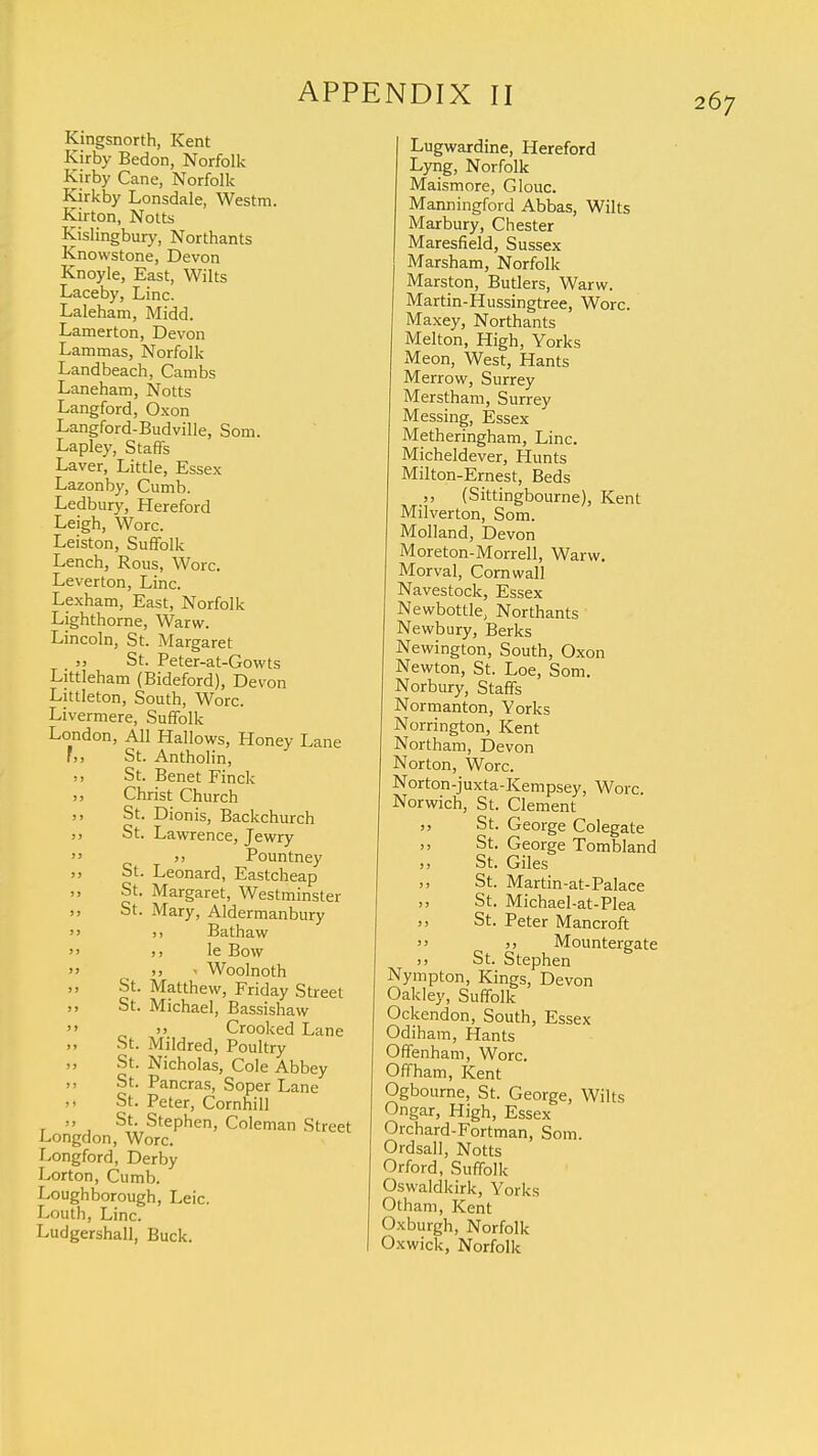 Kingsnorth, Kent Kirby Bedon, Norfolk Kirby Cane, Norfolk Kirkby Lonsdale, Westm. Kirton, Notts Kislingbury, Northants Knowstone, Devon Knoyle, East, Wilts Laceby, Line. Laleham, Midd. Lamerton, Devon Lammas, Norfolk Landbeach, Cambs Laneham, Notts Langford, Oxon Langford-Budville, Som. Lapley, Staffs Laver, Little, Essex Lazonby, Cumb. Ledbury, Hereford Leigh, Wore. Leiston, Suffolk Lench, Rous, Wore. Leverton, Line. Lexham, East, Norfolk Lighthorne, Warw. Lincoln, St. Margaret St. Peter-at-Gowts Littleham (Bideford), Devon Littleton, South, Wore. Livermere, Suffolk London, All Hallows, Honey Lane ',, St. Antholin, St. Benet Finck Christ Church St. Dionis, Backchurch j, St. Lawrence, Jewry  )i Pountney St. Leonard, Eastcheap St. Margaret, Westminster St. Mary, Aldermanbury  »> Bathaw  >j le Bow » >, - Woolnoth St. Matthew, Friday Street ,, St. Michael, Bassishaw  >> Crooked Lane St. Mildred, Poultry St. Nicholas, Cole Abbey St. Pancras, Soper Lane ,i St. Peter, Cornhill „ St. Stephen, Coleman Street Longdon, Wore. Longford, Derby Lorton, Cumb. Loughborough, Leic. Louth, Line. Ludgershall, Buck. Lugwardine, Hereford Lyng, Norfolk Maismore, Glouc. Manningford Abbas, Wilts Marbury, Chester Maresfield, Sussex Marsham, Norfolk Marston, Butlers, Warw. Martin-Hussingtree, Wore. Maxey, Northants Melton, High, Yorks Meon, West, Hants Merrow, Surrey Merstham, Surrey Messing, Essex Metheringham, Line. Micheldever, Hunts Milton-Ernest, Beds (Sittingbourne), Kent Milverton, Som. Molland, Devon Moreton-Morrell, Warw. Morval, Cornwall Navestock, Essex Newbottle, Northants Newbury, Berks Newington, South, Oxon Newton, St. Loe, Som. Norbury, Staffs Normanton, Yorks Norrington, Kent Northam, Devon Norton, Wore. Norton-juxta-Kempsey, Wore. Norwich, St. Clement St. George Colegate j, St. George Tombland j) St. Giles St. Martin-at-Palace St. Michael-at-Plea j, St. Peter Mancroft  j> Mountergate >> St. Stephen Nympton, Kings, Devon Oakley, Suffolk Ockendon, South, Essex Odiham, Hants Offenham, Wore. Off ham, Kent Ogbourne, St. George, Wilts Ongar, High, Essex Orchard-Fortman, Som. Ordsall, Notts Orford, Suffolk Oswaldkirk, Yorks Otham, Kent Oxburgh, Norfolk Oxwick, Norfolk