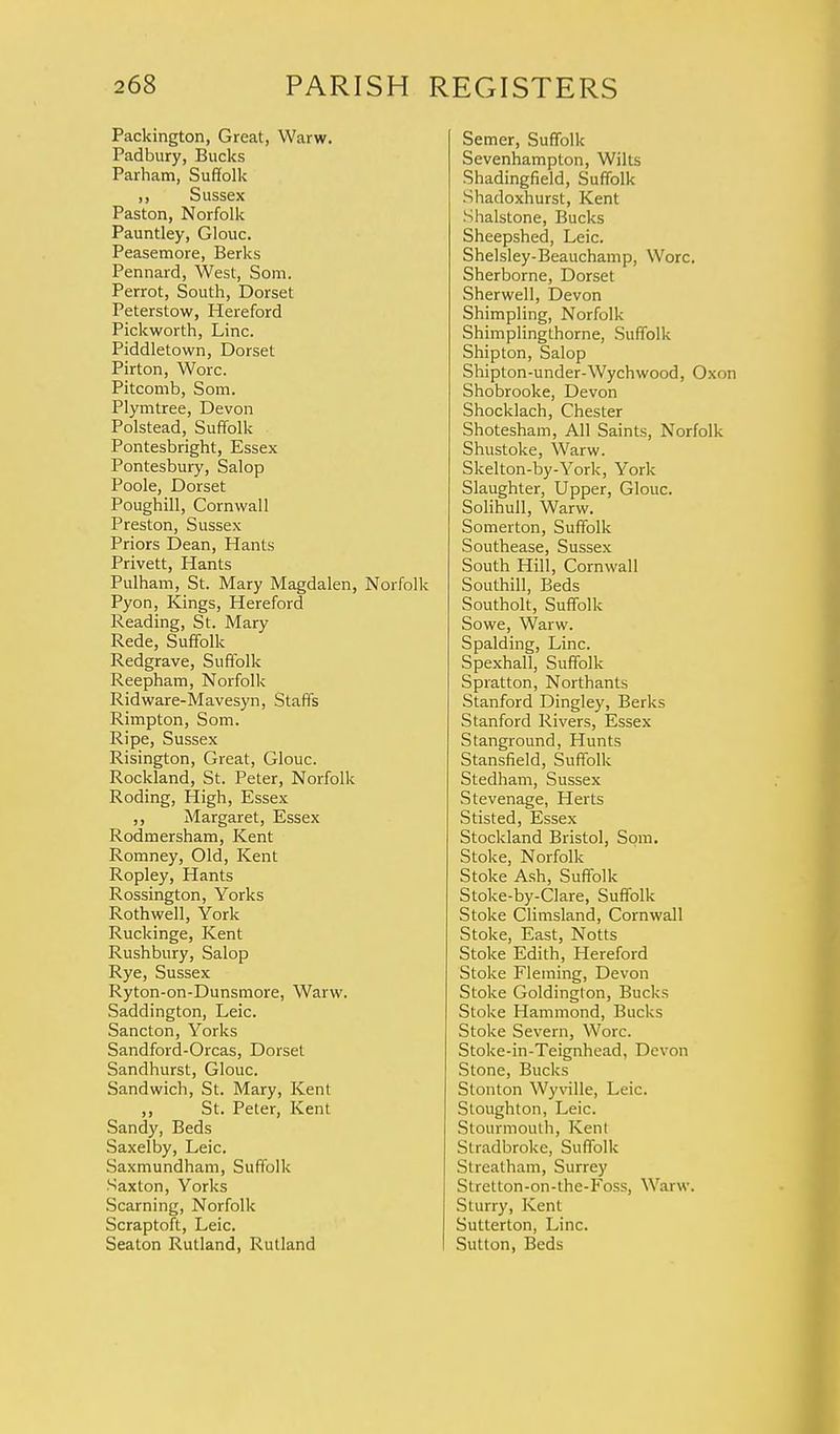 Packington, Great, Warw. Padbury, Bucks Parham, Suffolk ,, Sussex Paston, Norfolk Pauntley, Glouc. Peasemore, Berks Pennard, West, Som. Perrot, South, Dorset Peterstow, Hereford Pickworth, Line. Piddletown, Dorset Pirton, Wore. Pitcomb, Som. Plymtree, Devon Polstead, Suffolk Pontesbright, Essex Pontesbury, Salop Poole, Dorset Poughill, Cornwall Preston, Sussex Priors Dean, Hants Privett, Hants Pulham, St. Mary Magdalen, Norfolk Pyon, Kings, Hereford Reading, St. Mary Rede, Suffolk Redgrave, Suffolk Reepham, Norfolk Ridware-Mavesyn, Staffs Rimpton, Som. Ripe, Sussex Risington, Great, Glouc. Rockland, St. Peter, Norfolk Roding, High, Essex ,, Margaret, Essex Rodmersham, Kent Romney, Old, Kent Ropley, Hants Rossington, Yorks Rothwell, York Ruckinge, Kent Rushbury, Salop Rye, Sussex Ryton-on-Dunsmore, Warw. Saddington, Leic. Sancton, Yorks Sandford-Orcas, Dorset Sandhurst, Glouc. Sandwich, St. Mary, Kent ,, St. Peter, Kent Sandy, Beds Saxelby, Leic. Saxmundham, Suffolk Saxton, Yorks Seaming, Norfolk Scraptoft, Leic. Seaton Rutland, Rutland Semer, Suffolk Sevenhampton, Wilts Shadingfield, Suffolk Shadoxhurst, Kent Shalstone, Bucks Sheepshed, Leic. Shelsley-Beauchamp, Wore. Sherborne, Dorset Sherwell, Devon Shimpling, Norfolk Shimplingthorne, Suffolk Shipton, Salop Shipton-under-Wychwood, Oxon Shobrooke, Devon Shocklach, Chester Shotesham, All Saints, Norfolk Shustoke, Warw. Skelton-by-York, York Slaughter, Upper, Glouc. Solihull, Warw. Somerton, Suffolk Southease, Sussex South Hill, Cornwall Southill, Beds Southolt, Suffolk Sowe, Warw. Spalding, Line. Spexhall, Suffolk Spratton, Northants Stanford Dingley, Berks Stanford Rivers, Essex Stanground, Hunts Stansfield, Suffolk Stedham, Sussex Stevenage, Herts Stisted, Essex Stockland Bristol, Som. Stoke, Norfolk Stoke Ash, Suffolk Stoke-by-Clare, Suffolk Stoke Climsland, Cornwall Stoke, East, Notts Stoke Edith, Hereford Stoke Fleming, Devon Stoke Goldington, Bucks Stoke Hammond, Bucks Stoke Severn, Wore. Stoke-in-Teignhead, Devon Stone, Bucks Stonton Wyville, Leic. Stoughton, Leic. Stourmouth, Kent Stradbroke, Suffolk Streatham, Surrey Stretton-on-the-Foss, Warw. Sturry, Kent Sutterton, Line. Sutton, Beds