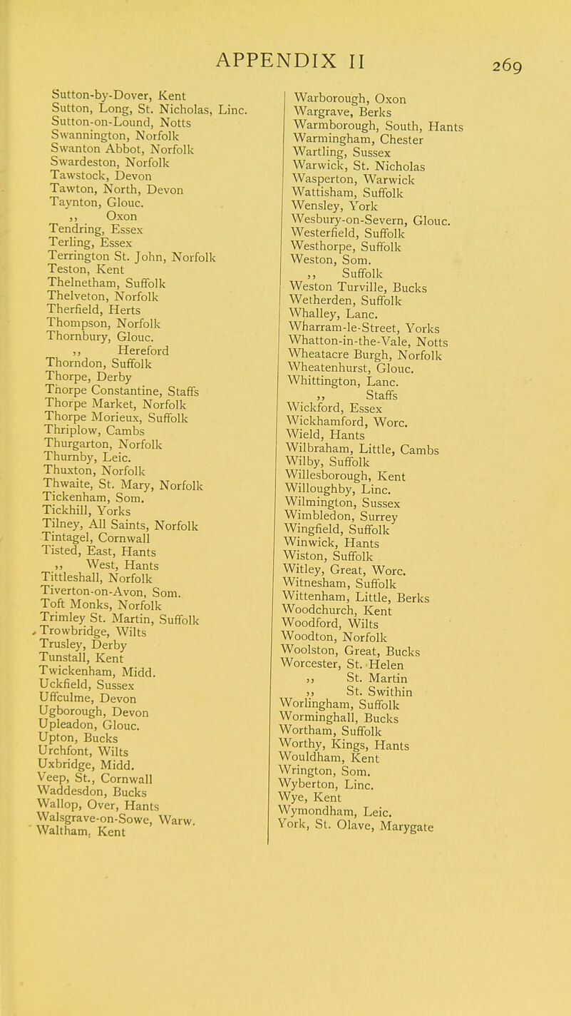 Sutton-by-Dover, Kent Sutton, Long, St. Nicholas, Line. Sutton-on-Lound, Notts Swannington, Norfolk Swanton Abbot, Norfolk Swardeston, Norfolk Tawstock, Devon Tawton, North, Devon Taynton, Glouc. ,, Oxon Tendring, Essex Terling, Essex Terrington St. John, Norfolk Teston, Kent Thelnetham, Suffolk Thelveton, Norfolk Therfield, Herts Thompson, Norfolk Thornbury, Glouc. ,, Hereford Thorndon, Suffolk Thorpe, Derby Thorpe Constantine, Staffs Thorpe Market, Norfolk Thorpe Morieux, Suffolk Thriplow, Cambs Thurgarton, Norfolk Thurnby, Leic. Thuxton, Norfolk Thwaite, St. Mary, Norfolk Tickenham, Som. Tickhill, Yorks Tilney, All Saints, Norfolk Tintagel, Cornwall Tisted, East, Hants ,, West, Hants Tittleshall, Norfolk Tiverton-on-Avon, Som. Toft Monks, Norfolk Trimley St. Martin, Suffolk , Trowbridge, Wilts Trusley, Derby Tunstall, Kent Twickenham, Midd. Uckfield, Sussex Uffculme, Devon Ugborough, Devon Upleadon, Glouc. Upton, Bucks Urchfont, Wilts Uxbridge, Midd. Veep, St., Cornwall Waddesdon, Bucks Wallop, Over, Hants Walsgrave-on-Sowe, Warw. Waltham. Kent Warborough, Oxon Wargrave, Berks Warmborough, South, Hants Warmingham, Chester Wartling, Sussex Warwick, St. Nicholas Wasperton, Warwick Wattisham, Suffolk Wensley, York Wesbury-on-Severn, Glouc. Westerfield, Suffolk Westhorpe, Suffolk Weston, Som. ,, Suffolk Weston Turville, Bucks Wetherden, Suffolk Whalley, Lane. Wharram-le-Street, Yorks Whatton-in-the-Vale, Notts Wheatacre Burgh, Norfolk Wheatenhurst, Glouc. Whittington, Lane. Staffs Wickford, Essex Wickhamford, Wore. Wield, Hants Wilbraham, Little, Cambs Wilby, Suffolk Willesborough, Kent Willoughby, Line. Wilmington, Sussex Wimbledon, Surrey Wingfield, Suffolk Winwick, Hants Wiston, Suffolk Witley, Great, Wore. Witnesham, Suffolk Wittenham, Little, Berks Woodchurch, Kent Woodford, Wilts Woodton, Norfolk Woolston, Great, Bucks Worcester, St. Helen „ St. Martin >, St. Swithin Worlingham, Suffolk Worminghall, Bucks Wortham, Suffolk Worthy, Kings, Hants Wouldham, Kent Wrington, Som. Wyberton, Line. Wye, Kent Wymondham, Leic. York, St. Olave, Marygate