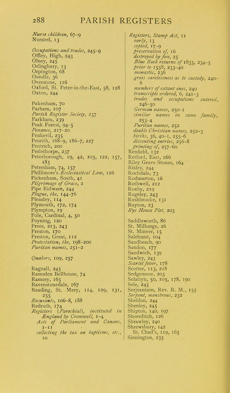 Nurse children, 67-9 Nursted, 13 Occupations and trades, 245-9 Offley, High, 243 Olney, 245 Orlingbury, 13 Orpington, 68 Oundle, 36 Overstone, 116 Oxford, St. Peter-in-the-East, 58, 128 Oxton, 244 Pakenham, 70 Parham, 107 Parish Register Society, 257 Parkham, 239 Peak Forest, 94-5 Penance, 217-20 Penkevil, 235 Penrith, 168-9, 186—7, 227 Pentrich, 200 Perlethorpe, 237 Peterborough, 19, 42, 103, 122, 157, 185 Petersham, 74, 157 Phillimore's Ecclesiastical Law, 126 Pickenham, South, 41 Pilgrimage of Grace, 2 Pipe Ridware, 244 Plague, the, 144-76 Pleasley, 114 Plymouth, 172, 174 Plympton, 19 Pole, Cardinal, 4, 50 Poyning, 120 Prees, 213, 243 Preston, 170 Preston, Great, 112 Protestation, the, 198-200 Puritan names, 251-2 Quakers, 109, 257 Ragnall, 245 Ramsden Bellhouse, 74 Ramsey, 165 Ravenstonedale, 167 Reading, St. Mary, 114, 129, 131, 255 Recusants, 106-8, 188 Redruth, 174 Registers {Parochial), instituted in England by Cromwell, 1-4 Acts of Parliament and Canons, 1-11 collecting the tax on baptisms, etc., 10 Registers, Stamp Act, I1 early, 13 copied, 17-9 preservation of, 16 destroyed by fire, 25 Blue Book returns of 1833, 234-5 prior to 1538, 233-40 monastic, 236 gross carelessness as to custody, 240- 6 numbers of extant ones, 240 transcripts ordered, 6, 241-3 trades and occupations entered, 246-50 German names, 250-1 similar names in same family, 253-4 Puritan tiames, 252 double Christian names, 252-3 births, 36, 40-1, 255-6 dissenting entries, 256-8 printing of, 257-60 Renfield, 132 Retford, East, 166 Riley Grave Stones, 164 Risley, 244 Rochdale, 73 Rodmarton, 16 Rothwell, 212 Roxby, 219 Rugeley, 243 Rushbrooke, 131 Ruyton, 23 Rye House Plot, 203 Saddleworth, 86 St. Milburge, 26 St. Minver, 15 Salehurst, 104 Sandbeach, 90 Sandon, 177 Sandwich, 139 Sawley, 243 Scarlet fever, 178 Scotter, 113, 218 Sedgemoor, 203 Selattyn, 50, 105, 178, 190 Sele, 245 Serjeantson, Rev. R. M., 155 Serpent, monstrous, 232 Sheldon, 244 Shenley, 245 Shipton, 140, 197 Shoreditch, 126 Shrawley, 240 Shrewsbury, 142 St. Chad's, 119, 165 Sinnington, 235