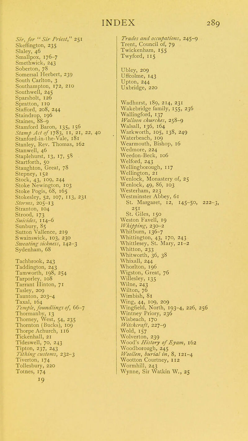 Sir, for Sir Friest, 251 Skeffington, 235 Slaley, 46 Smallpox, 176-7 Smethvvick, 243 Soberton, 78 Somersal Herbert, 239 South Carlton, 3 Southampton, 172, 210 Southwell, 245 Sparsholt, 126 Spratton, up Stafford, 208, 244 Staindrop, 196 Staines, 88-9 Stamford Baron, 135, 156 Stamp Act 0/1783, II, 21, 22, 40 Stanford-in-the-Vale, 181 Stanley, Rev. Thomas, 162 Stanwell, 46 Staplehurst, 13, 17, 58 Startforth, 50 Staughton, Great, 78 Stepney, 152 Stock, 43, 109, 244 Stoke Newington, 103 Stoke Pogis, 68, 165 Stokesley, 52, 107, 113, 231 Storms, 205-13 Stranton, 104 Strood, 173 Suicides, 114-6 Sunbury, 85 Sutton Vallence, 219 Swainswick, 103, 230 Sweating sickness, 142-3 Sydenham, 68 Tachbrook, 243 Taddington, 243 Tamworth, 198, 254 Tarporley, 108 Tarrant Ilinton, J l Tasley, 209 Taunton, 203-4 Taxal, 164 Temple, foundlings of, 66-7 Thormanby, 13 Thorney, West, 54, 235 Thornton (Bucks), 109 Thorpe Achurch, 116 Tickenhall, 21 Tideswell, 70, 243 Tipton, 237, 243 Tithing customs, 232-3 Tiverton, 174 Tollesbury, 220 Totnes, 174 19 Trades and occupations, 245-9 Trent, Council of, 79 Twickenham, 155 Twyford, 115 Ubley, 209 Uffcolme, 143 Upton, 244 Uxbridge, 220 Wadhurst, 189, 214, 231 Wakebridge family, 155, 236 Wallingford, 137 Walloon churches, 258-9 Walsall, 136, 164 Warkworth, 105, 138, 249 Waterbeach, 109 Wearmouth, Bishop, 16 Wedmore, 224 Weedon-Beck, 106 Welford, 243 Wellingborough, 117 Wellington, 21 Wenlock, Monastery of, 25 Wenlock, 49, 86, 103 Westerham, 223 Westminster Abbey, 61 St. Margaret, 12, 145-50, 222-3, 251 St. Giles, 150 Weston Favell, 19 Whipping, 230-2 Wbitburn, 136-7 Whittington, 43, 170, 243 Whittlesey, St. Mary, 21-2 Whitton, 233 Whitworth, 36, 38 Whixall, 244 Whorlton, 196 Wigston, Great, 76 Willesley, 135 Wilne, 243 Wilton, 76 Wimbish, 81 Wing, 44, 109, 209 Wingfield, North, 193-4, 226, 256 Wintney Priory, 236 Wisbeach, 170 Witchcraft, 227-9 Wold, 157 Wolverton, 239 Wood's History of Eyam, 162 Woodborough, 245 Woollen, burial in, 8, 121-4 Wootton Courtney, 112 Wormhill, 243 Wynne, Sir Watkin W., 25