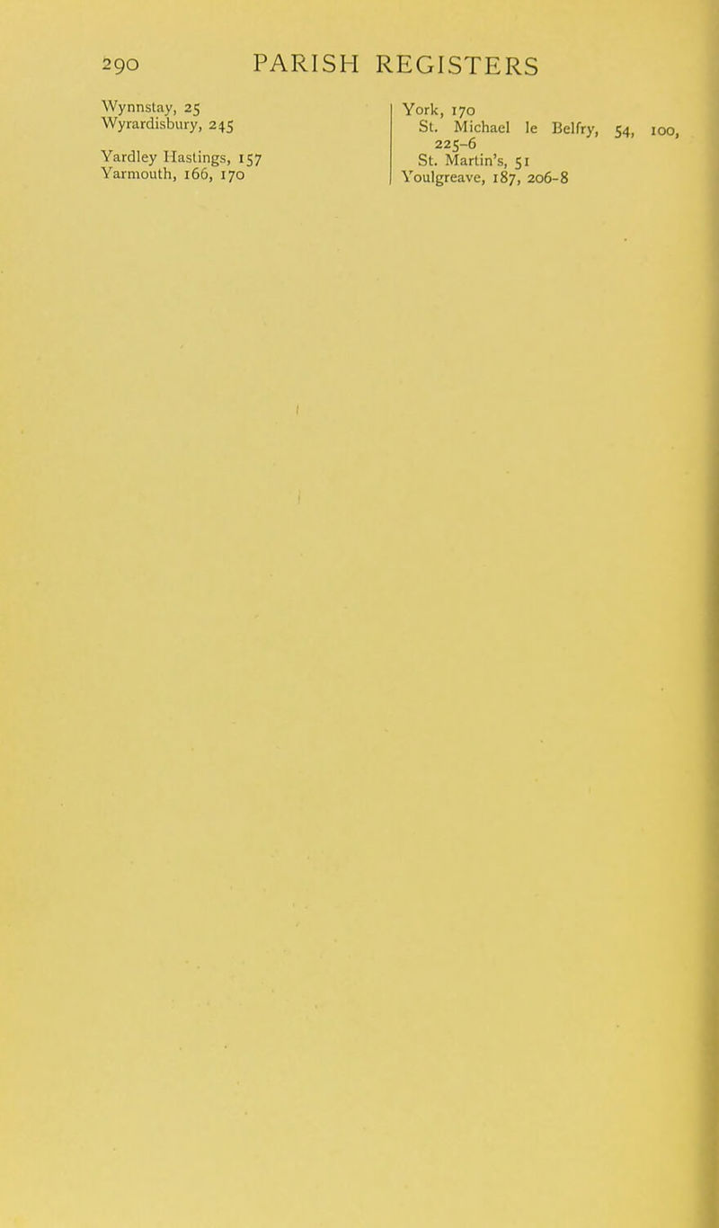 Wynnstay, 25 Wyrardisbury, 245 Yardley Hastings, 157 Yarmouth, 166, 170 York, 170 St. Michael le Belfry, 54, 100, 225-6 St. Martin's, 51 Youlgreave, 187, 206-8