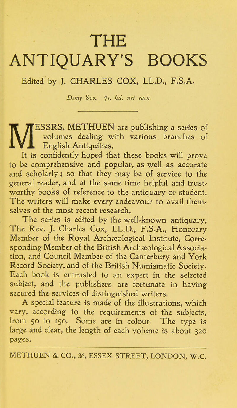 THE ANTIQUARY'S BOOKS Edited by J. CHARLES COX, LL.D., F.S.A. Demy 8vo. Js. 6d. net each M ESSRS. METHUEN are publishing a series of volumes dealing with various branches of English Antiquities. It is confidently hoped that these books will prove to be comprehensive and popular, as well as accurate and scholarly; so that they may be of service to the general reader, and at the same time helpful and trust- worthy books of reference to the antiquary or student. The writers will make every endeavour to avail them- selves of the most recent research. The series is edited by the well-known antiquary, The Rev. J. Charles Cox, LL.D., F.S.A., Honorary Member of the Royal Archaeological Institute, Corre- sponding Member of the British Archaeological Associa- tion, and Council Member of the Canterbury and York Record Society, and of the British Numismatic Society. Each book is entrusted to an expert in the selected subject, and the publishers are fortunate in having secured the services of distinguished writers. A special feature is made of the illustrations, which vary, according to the requirements of the subjects, from 50 to 150. Some are in colour. The type is large and clear, the length of each volume is about 320 pages. METHUEN & CO., 36, ESSEX STREET, LONDON, W.C.