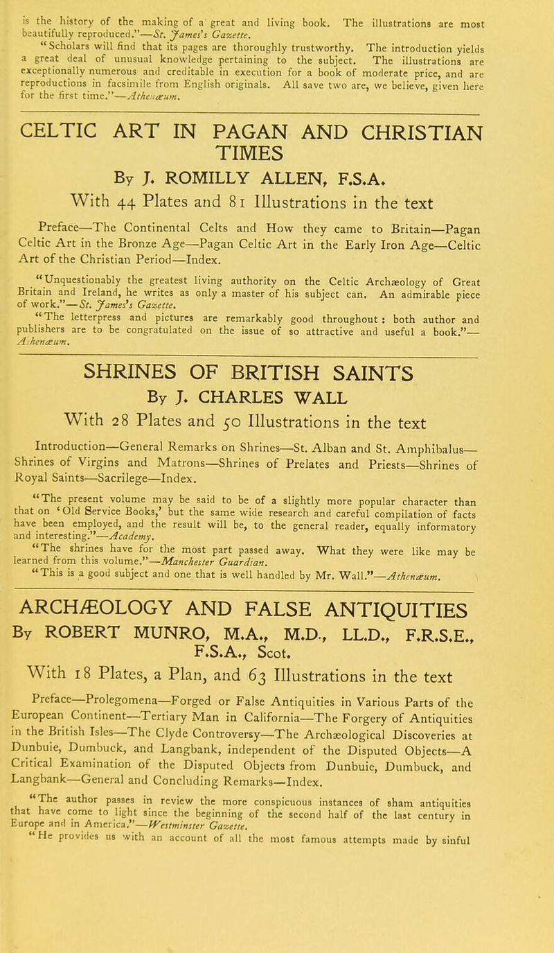 is the history of the making of a great and living book. The illustrations are most bsautifully reproduced.—St. James's Gazette. Scholars will find that its pages are thoroughly trustworthy. The introduction yields a great deal of unusual knowledge pertaining to the subject. The illustrations are exceptionally numerous and creditable in execution for a book of moderate price, and are reproductions in facsimile from English originals. All save two are, we believe, given here for the first time.—Athe.iaum. CELTIC ART IN PAGAN AND CHRISTIAN TIMES By J. ROMILLY ALLEN, F.S.A. With 44 Plates and 81 Illustrations in the text Preface—The Continental Celts and How they came to Britain—Pagan Celtic Art in the Bronze Age—Pagan Celtic Art in the Early Iron Age—Celtic Art of the Christian Period—Index. Unquestionably the greatest living authority on the Celtic Archeology of Great Britain and Ireland, he writes as only a master of his subject can. An admirable piece of work.—St. James's Gazette. The letterpress and pictures are remarkably good throughout : both author and publishers are to be congratulated on the issue of so attractive and useful a book.— A.henceum. SHRINES OF BRITISH SAINTS By J. CHARLES WALL With 28 Plates and 50 Illustrations in the text Introduction—General Remarks on Shrines—St. Alban and St. Amphibalus Shrines of Virgins and Matrons—Shrines of Prelates and Priests—Shrines of Royal Saints—Sacrilege—Index. The present volume may be said to be of a slightly more popular character than that on ' Old Service Books,' but the same wide research and careful compilation of facts have been employed, and the result will be, to the general reader, equally informatory and interesting.—Academy. The shrines have for the most part passed away. What they were like may be learned from this volume.—Manchester Guardian. This is a good subject and one that is well handled by Mr. Wall.—Athenaum. ARCHEOLOGY AND FALSE ANTIQUITIES By ROBERT MUNRO, M.A., M.D., LL.D., F.R.S.E., F.S.A., Scot. With 18 Plates, a Plan, and 63 Illustrations in the text Preface—Prolegomena—Forged or False Antiquities in Various Parts of the European Continent—Tertiary Man in California—The Forgery of Antiquities in the British Isles—The Clyde Controversy—The Archaeological Discoveries at Dunbuie, Dumbuck, and Langbank, independent of the Disputed Objects—A Critical Examination of the Disputed Objects from Dunbuie, Dumbuck, and Langbank—General and Concluding Remarks—Index. The author passes in review the more conspicuous instances of sham antiquities that have come to light since the beginning of the second half of the last century in Europe and in America.—Westminster Gazette. He provides us with an account of all the most famous attempts made by sinful