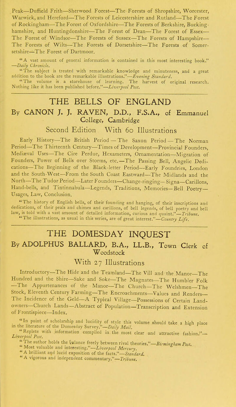Peak—Duffiekl Frith—Sherwood Forest—The Forests of Shropshire, Worcester, Warwick, and Hereford—The Forests of Leicestershire and Rutland—The Forest of Rockingham—-The Forest of Oxfordshire—The Forests of Berkshire, Bucking- hamshire, and Huntingdonshire—The Forest of Dean—The Forest of Essex— The Forest of Windsor—The Forests of Sussex—The Forests of Hampshire— The Forests of Wilts—The Forests of Dorsetshire—The Forests of Somer- setshire—The Forest of Dartmoor. A vast amount of general information is contained in this most interesting book. —Daily Chronicle. The subject is treated with remarkable knowledge and minuteness, and a great addition to the book are the remarkable illustrations.—Evening Standard. The volume is a storehouse of learning. The harvest of original research. Nothing like it has been published before.—Liverpool Post. THE BELLS OF ENGLAND By CANON J. J. RAVEN, D.D., F.S.A., of Emmanuel College, Cambridge Second Edition With 60 Illustrations Early History—The British Period — The Saxon Period — The Norman Period—The Thirteenth Century—Times of Development—Provincial Founders, Mediaeval Uses—The Cire Perdue, Hexameters, Ornamentation—Migration of Founders, Power of Bells over Storms, etc.—The Passing Bell, Angelic Dedi- cations—The Beginning of the Black-letter Period—Early Foundries, London and the South-West—From the South Coast Eastward—The Midlands and the North—The Tudor Period—Later Founders—Change-ringing— Signa—Carillons, Hand-bells, and Tintinnabula—Legends, Traditions, Memories—Bell Poetry— Usages, Law, Conclusion. The history of English bells, of their founding and hanging, of their inscriptions and dedications, of their peals and chimes and carillons, of bell legends, of bell poetry and bell law, is told with a vast amount of detailed information, curious and quaint.—Tribune. The illustrations, as usual in this series, are of great interest.—Country Life. THE DOMESDAY INQUEST By ADOLPHUS BALLARD, B.A., LL.B., Town Clerk of Woodstock With 27 Illustrations Introductory—The Hide and the Teamland—The Vill and the Manor—The Hundred and the Shire—Sake and Soke—The Magnates—The Humbler Folk —The Appurtenances of the Manor—The Church—The Welshmen—The Stock, Eleventh Century Farming—The Encroachments—Values and Renders— The Incidence of the Geld—A Typical Village—Possessions of Certain Land- owners—Church Lands—Abstract of Population—Transcription and Extension of P'rontispiece—Index. In point of scholarship and lucidity of style this volume should take a high place in the literature of the Domesday Survey.—Daily Mail. Replete with information compiled in the most clear and attractive fashion.— Liverpool Post. The author holds the glance freely between rival theories.—Birmingham Post. ' Most valuable and interesting.—Liverpool Mercury. A brilliant and lucid exposition of the facts.—Standard. A vigorous and independent commentary.—Tribune.